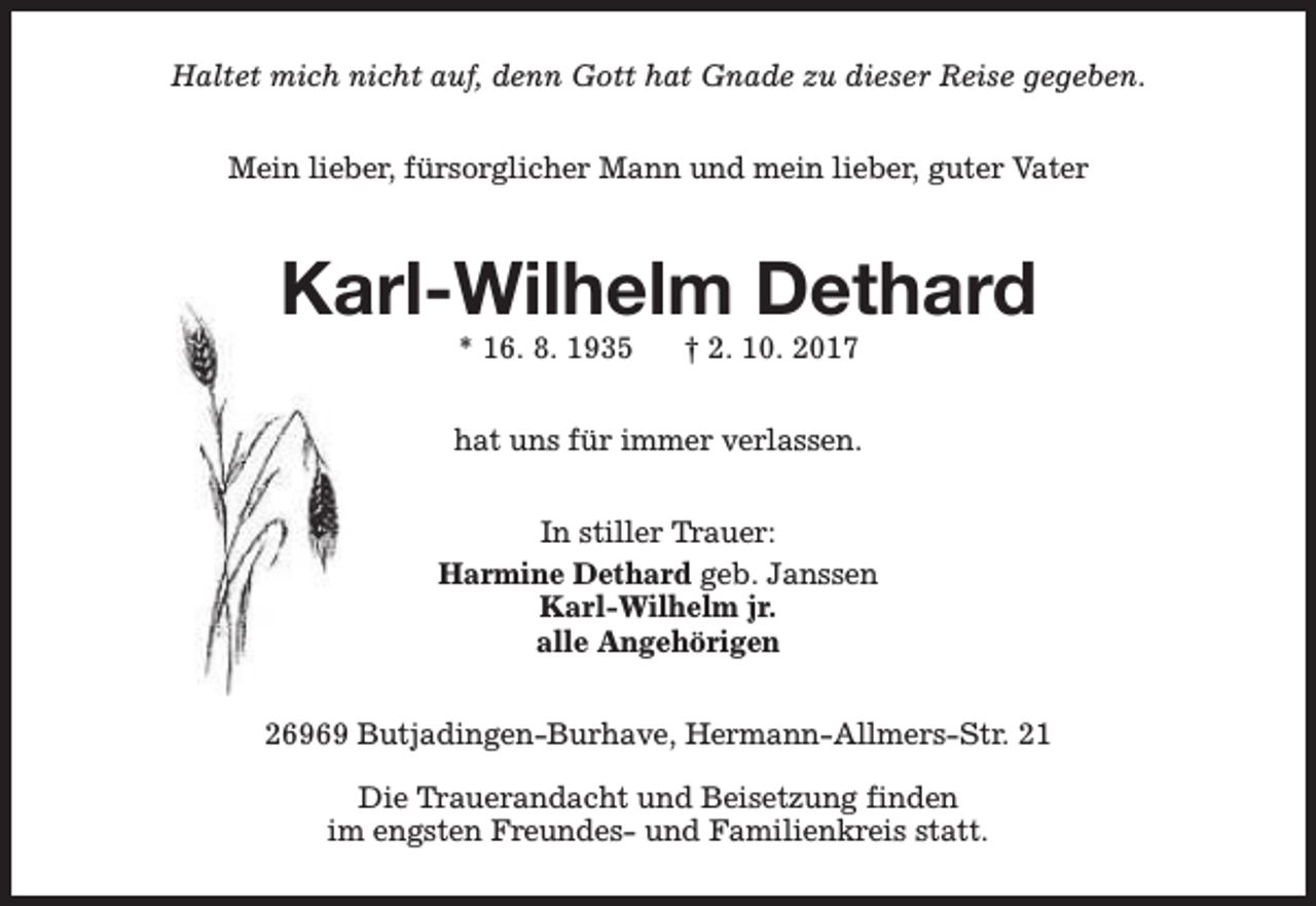 <p>Haltet mich nicht auf, denn Gott hat Gnade zu dieser Reise gegeben.<br />Mein lieber, fürsorglicher Mann und mein lieber, guter Vater</p><p>Karl-Wilhelm Dethard<br />* 16. 8. 1935</p><p>† 2. 10. 2017</p><p>hat uns für immer verlassen.<br />In stiller Trauer:<br />Harmine Dethard geb. Janssen<br />Karl-Wilhelm jr.<br />alle Angehörigen<br />26969 Butjadingen-Burhave, Hermann-Allmers-Str. 21<br />Die Trauerandacht und Beisetzung finden<br />im engsten Freundes- und Familienkreis statt.</p>