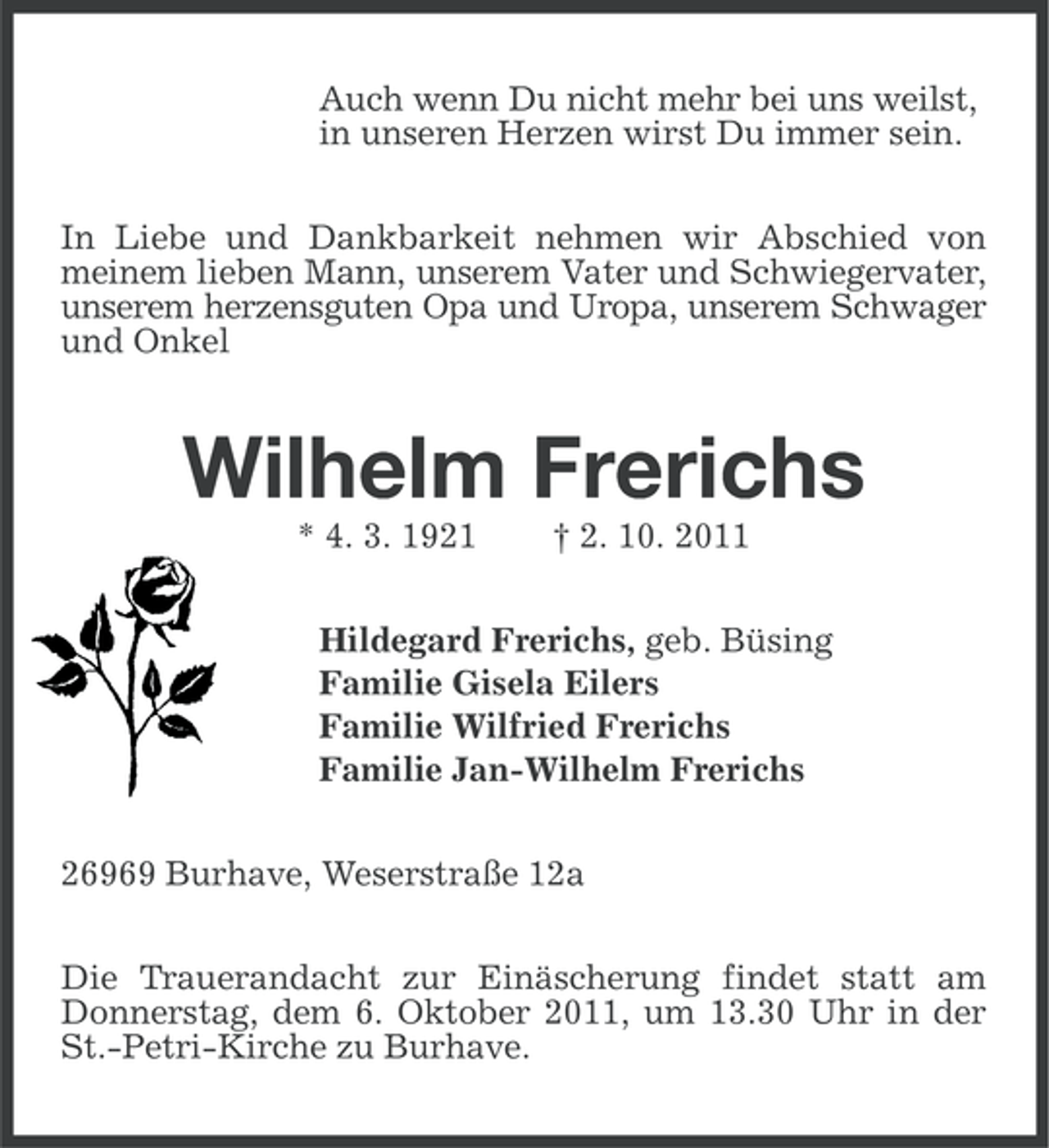 <p>Auch wenn Du nicht mehr bei uns weilst,<br />in unseren Herzen wirst Du immer sein.<br />In Liebe und Dankbarkeit nehmen wir Abschied von<br />meinem lieben Mann, unserem Vater und Schwiegervater,<br />unserem herzensguten Opa und Uropa, unserem Schwager<br />und Onkel</p><p>Wilhelm Frerichs<br />* 4. 3. 1921</p><p>† 2. 10. 2011</p><p>Hildegard Frerichs, geb. Büsing<br />Familie Gisela Eilers<br />Familie Wilfried Frerichs<br />Familie Jan-Wilhelm Frerichs<br />26969 Burhave, Weserstraße 12a<br />Die Trauerandacht zur Einäscherung findet statt am<br />Donnerstag, dem 6. Oktober 2011, um 13.30 Uhr in der<br />St.-Petri-Kirche zu Burhave.</p>