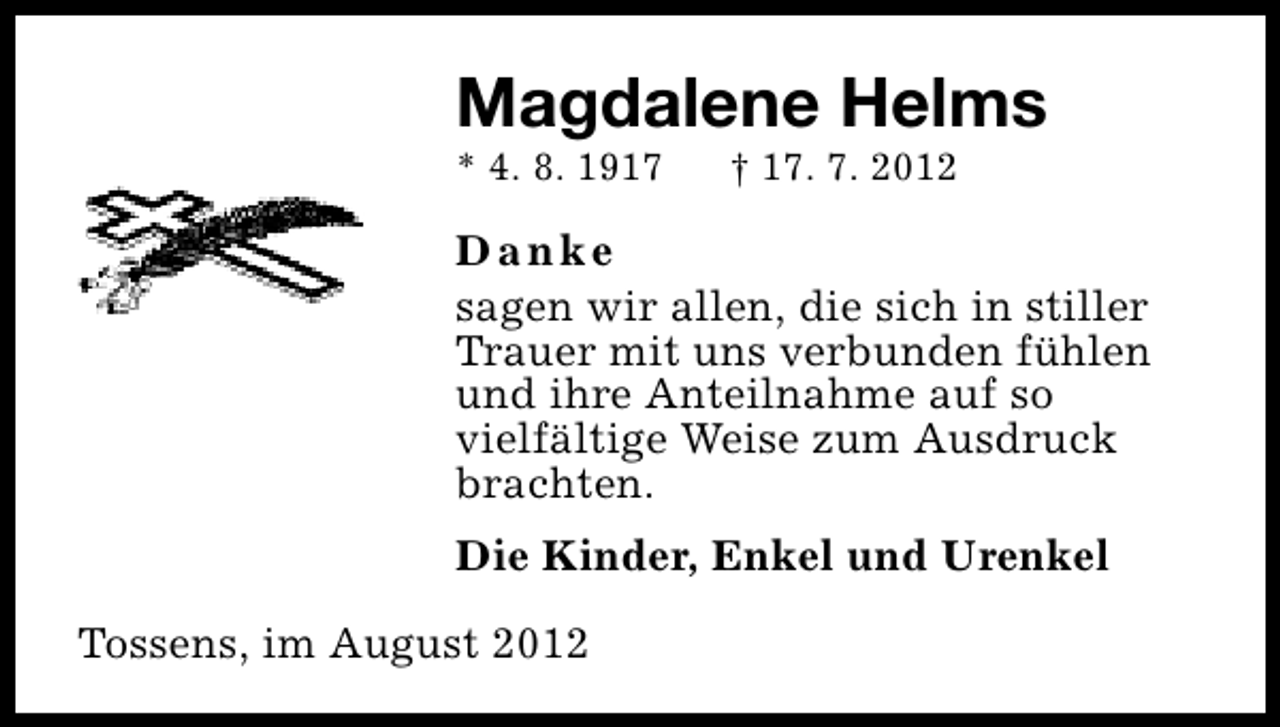 <p>Magdalene Helms</p><p>* 4. 8. 1917</p><p>† 17. 7. 2012</p><p>Danke<br />sagen wir allen, die sich in stiller<br />Trauer mit uns verbunden fühlen<br />und ihre Anteilnahme auf so<br />vielfältige Weise zum Ausdruck<br />brachten.<br />Die Kinder, Enkel und Urenkel<br />Tossens, im August 2012</p>