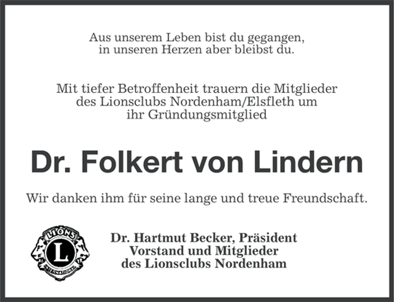<p>Aus unserem Leben bist du gegangen,<br />in unseren Herzen aber bleibst du.</p><p>Mit tiefer Betroffenheit trauern die Mitglieder<br />des Lionsclubs Nordenham/Elsfleth um<br />ihr Gründungsmitglied</p><p>Dr. Folkert von Lindern<br />Wir danken ihm für seine lange und treue Freundschaft.<br />Dr. Hartmut Becker, Präsident<br />Vorstand und Mitglieder<br />des Lionsclubs Nordenham</p>