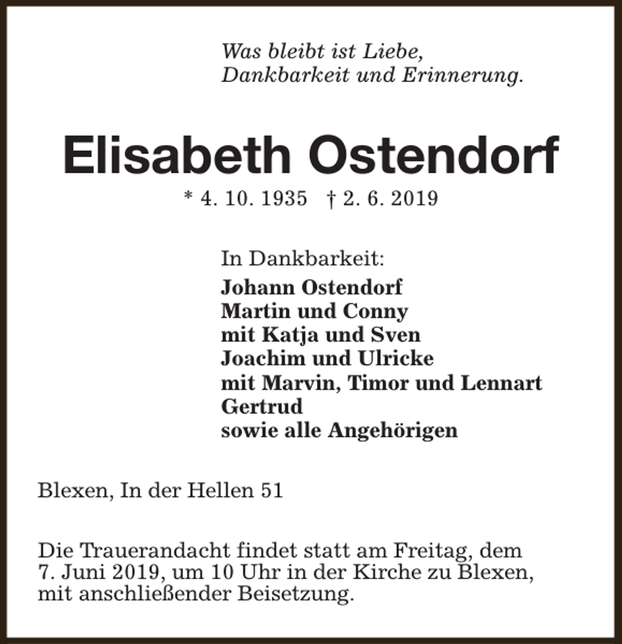 <p>Was bleibt ist Liebe,<br />Dankbarkeit und Erinnerung.</p><p>Elisabeth Ostendorf<br />* 4. 10. 1935 † 2. 6. 2019</p><p>In Dankbarkeit:<br />Johann Ostendorf<br />Martin und Conny<br />mit Katja und Sven<br />Joachim und Ulricke<br />mit Marvin, Timor und Lennart<br />Gertrud<br />sowie alle Angehörigen<br />Blexen, In der Hellen 51<br />Die Trauerandacht findet statt am Freitag, dem<br />7. Juni 2019, um 10 Uhr in der Kirche zu Blexen,<br />mit anschließender Beisetzung.</p>