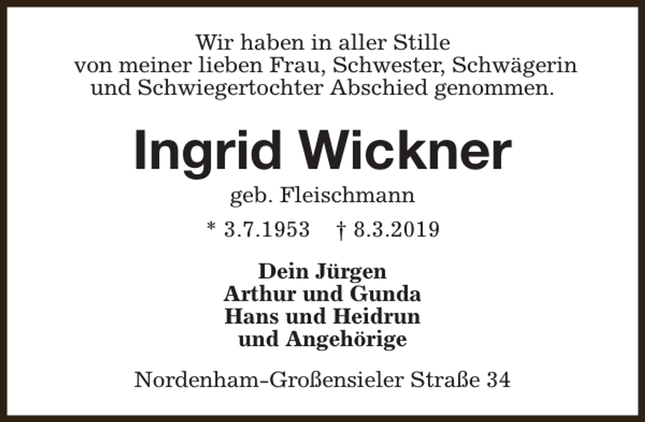 <p>Wir haben in aller Stille<br />von meiner lieben Frau, Schwester, Schwägerin<br />und Schwiegertochter Abschied genommen.</p><p>Ingrid Wickner<br />geb. Fleischmann</p><p>* 3.7.1953</p><p>† 8.3.2019</p><p>Dein Jürgen<br />Arthur und Gunda<br />Hans und Heidrun<br />und Angehörige<br />Nordenham-Großensieler Straße 34</p>
