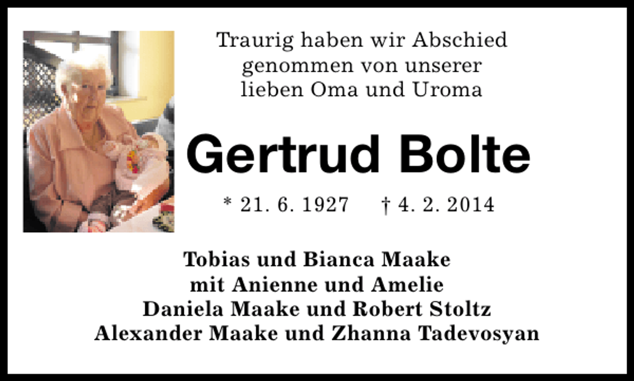 <p>Traurig haben wir Abschied<br />genommen von unserer<br />lieben Oma und Uroma</p>
<p>Gertrud Bolte<br />* 21. 6. 1927</p>
<p>† 4. 2. 2014</p>
<p>Tobias und Bianca Maake<br />mit Anienne und Amelie<br />Daniela Maake und Robert Stoltz<br />Alexander Maake und Zhanna Tadevosyan</p>