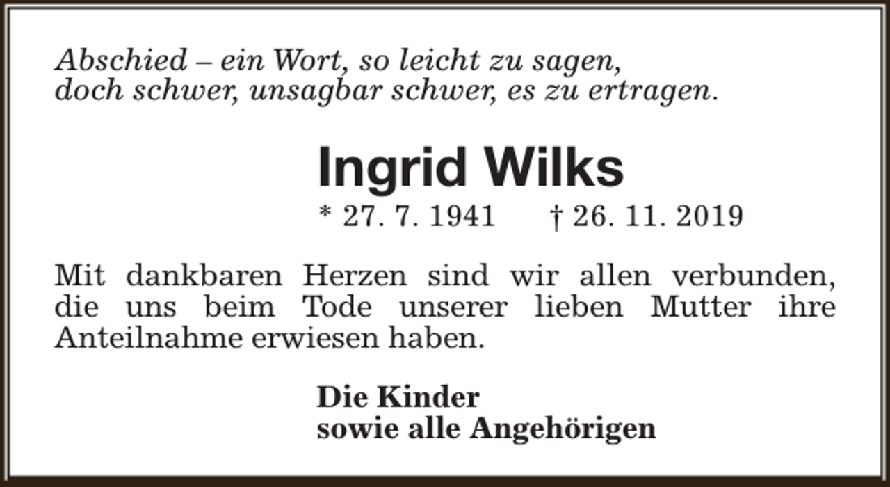 <p>Abschied – ein Wort, so leicht zu sagen,<br />doch schwer, unsagbar schwer, es zu ertragen.</p><p>Ingrid Wilks</p><p>* 27. 7. 1941</p><p>† 26. 11. 2019</p><p>Mit dankbaren Herzen sind wir allen verbunden,<br />die uns beim Tode unserer lieben Mutter ihre<br />Anteilnahme erwiesen haben.<br />Die Kinder<br />sowie alle Angehörigen</p>