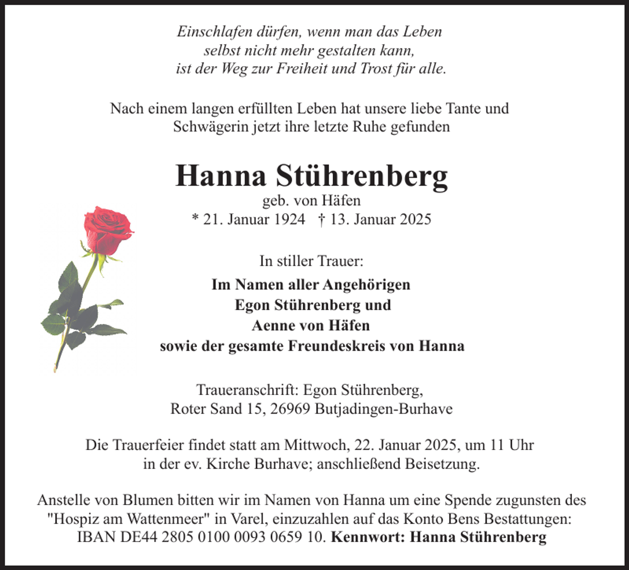 <p>Einschlafen dürfen, wenn man das Leben<br />selbst nicht mehr gestalten kann,<br />ist der Weg zur Freiheit und Trost für alle.<br />Nach einem langen erfüllten Leben hat unsere liebe Tante und<br />Schwägerin jetzt ihre letzte Ruhe gefunden</p><p>Hanna Stührenberg<br />geb. von Häfen<br />* 21. Januar 1924 † 13. Januar 2025</p><p>In stiller Trauer:<br />Im Namen aller Angehörigen<br />Egon Stührenberg und<br />Aenne von Häfen<br />sowie der gesamte Freundeskreis von Hanna<br />Traueranschrift: Egon Stührenberg,<br />Roter Sand 15, 26969 Butjadingen-Burhave<br />Die Trauerfeier findet statt am Mittwoch, 22. Januar 2025, um 11 Uhr<br />in der ev. Kirche Burhave; anschließend Beisetzung.<br />Anstelle von Blumen bitten wir im Namen von Hanna um eine Spende zugunsten des<br />"Hospiz am Wattenmeer" in Varel, einzuzahlen auf das Konto Bens Bestattungen:<br />IBAN DE44 2805 0193 0659 10. Kennwort: Hanna Stührenberg</p>