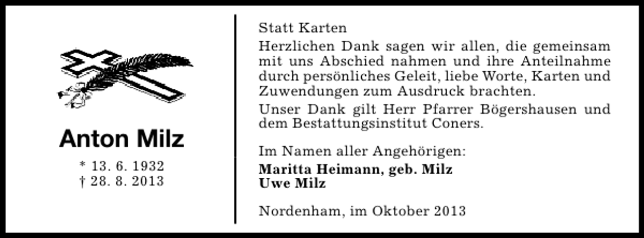 <p>Anton Milz<br />* 13. 6. 1932<br />† 28. 8. 2013</p><p>Statt Karten<br />Herzlichen Dank sagen wir allen, die gemeinsam<br />mit uns Abschied nahmen und ihre Anteilnahme<br />durch persönliches Geleit, liebe Worte, Karten und<br />Zuwendungen zum Ausdruck brachten.<br />Unser Dank gilt Herr Pfarrer Bögershausen und<br />dem Bestattungsinstitut Coners.<br />Im Namen aller Angehörigen:<br />Maritta Heimann, geb. Milz<br />Uwe Milz<br />Nordenham, im Oktober 2013</p>