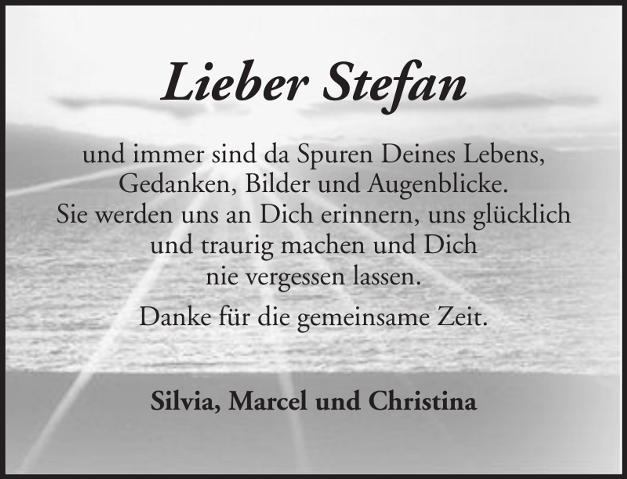<p>Lieber Stefan<br />und immer sind da Spuren Deines Lebens,<br />Gedanken, Bilder und Augenblicke.<br />Sie werden uns an Dich erinnern, uns glücklich<br />und traurig machen und Dich<br />nie vergessen lassen.<br />Danke für die gemeinsame Zeit.<br />Silvia, Marcel und Christina</p>