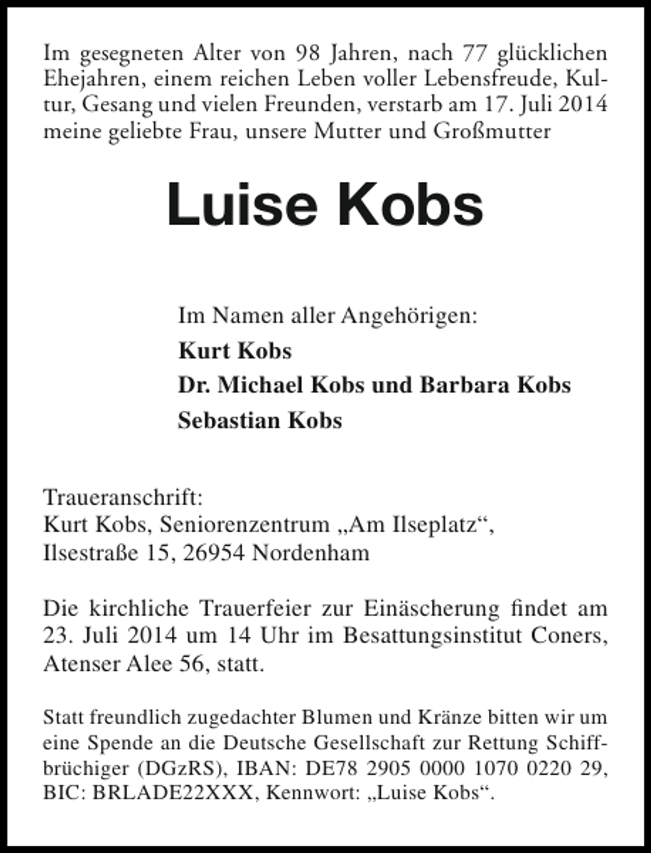 <p>Im gesegneten Alter von 98 Jahren, nach 77 glücklichen<br />Ehejahren, einem reichen Leben voller Lebensfreude, Kultur, Gesang und vielen Freunden, verstarb am 17. Juli 2014<br />meine geliebte Frau, unsere Mutter und Großmutter</p><p>Luise Kobs<br />Im Namen aller Angehörigen:<br />Kurt Kobs<br />Dr. Michael Kobs und Barbara Kobs<br />Sebastian Kobs<br />Traueranschrift:<br />Kurt Kobs, Seniorenzentrum „Am Ilseplatz“,<br />Ilsestraße 15, 26954 Nordenham<br />Die kirchliche Trauerfeier zur Einäscherung findet am<br />23. Juli 2014 um 14 Uhr im Besattungsinstitut Coners,<br />Atenser Alee 56, statt.<br />Statt freundlich zugedachter Blumen und Kränze bitten wir um<br />eine Spende an die Deutsche Gesellschaft zur Rettung Schiffbrüchiger (DGzRS), IBAN: DE78 2905 0000 107220 29,<br />BIC: BRLADE22XXX, Kennwort: „Luise Kobs“.</p>