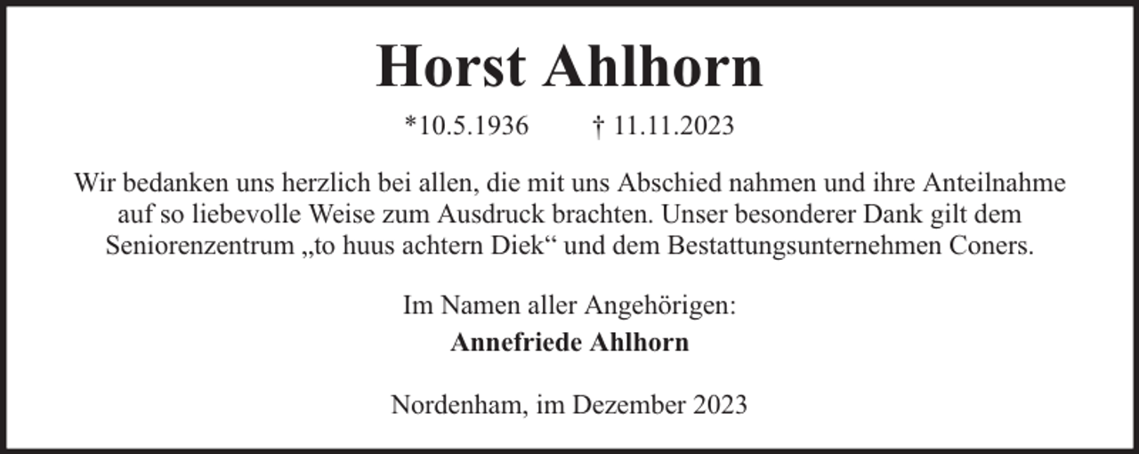 <p>Horst Ahlhorn<br />*10.5.1936</p><p>† 11.11.2023</p><p>Wir bedanken uns herzlich bei allen, die mit uns Abschied nahmen und ihre Anteilnahme<br />auf so liebevolle Weise zum Ausdruck brachten. Unser besonderer Dank gilt dem<br />Seniorenzentrum „to huus achtern Diek“ und dem Bestattungsunternehmen Coners.<br />Im Namen aller Angehörigen:<br />Annefriede Ahlhorn<br />Nordenham, im Dezember 2023</p>
