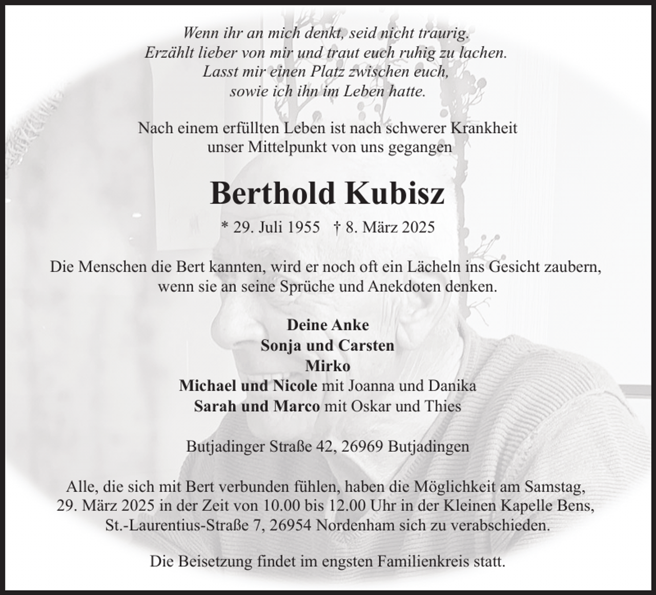 <p>Wenn ihr an mich denkt, seid nicht traurig.<br />Erzählt lieber von mir und traut euch ruhig zu lachen.<br />Lasst mir einen Platz zwischen euch,<br />sowie ich ihn im Leben hatte.<br />Nach einem erfüllten Leben ist nach schwerer Krankheit<br />unser Mittelpunkt von uns gegangen</p><p>Berthold Kubisz<br />* 29. Juli 1955 † 8. März 2025<br />Die Menschen die Bert kannten, wird er noch oft ein Lächeln ins Gesicht zaubern,<br />wenn sie an seine Sprüche und Anekdoten denken.<br />Deine Anke<br />Sonja und Carsten<br />Mirko<br />Michael und Nicole mit Joanna und Danika<br />Sarah und Marco mit Oskar und Thies<br />Butjadinger Straße 42, 26969 Butjadingen<br />Alle, die sich mit Bert verbunden fühlen, haben die Möglichkeit am Samstag,<br />29. März 2025 in der Zeit von 10.00 bis 12.00 Uhr in der Kleinen Kapelle Bens,<br />St.-Laurentius-Straße 7, 26954 Nordenham sich zu verabschieden.<br />Die Beisetzung findet im engsten Familienkreis statt.</p>