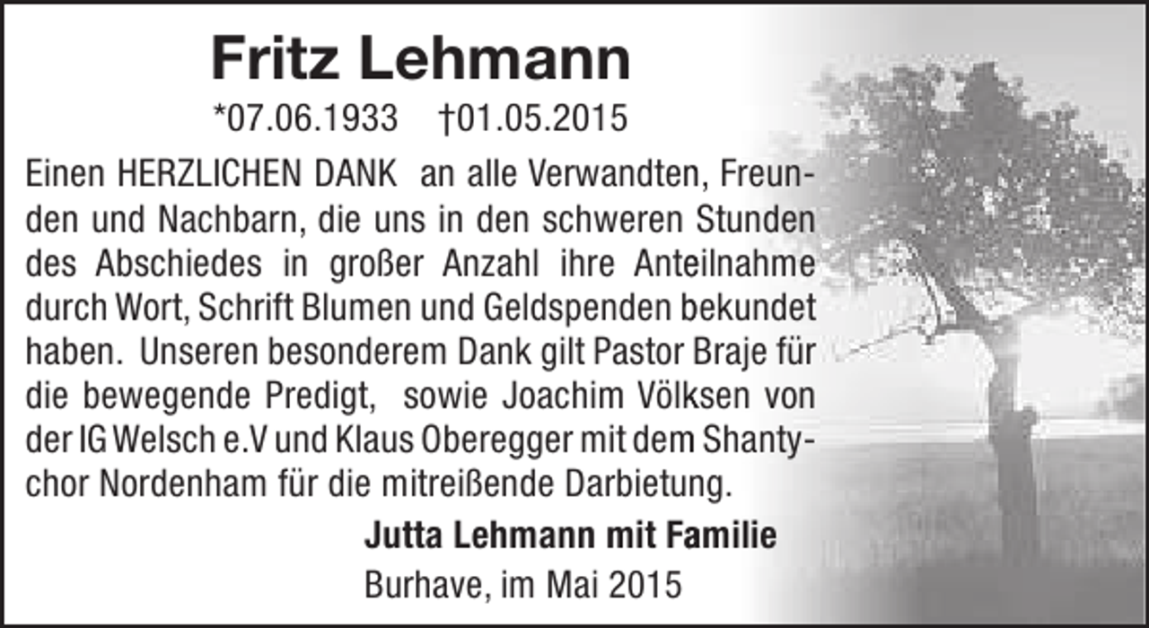 <p>Fritz Lehmann</p><p>*07.06.1933 †01.05.2015<br />Einen HERZLICHEN DANK an alle Verwandten, Freunn<br />den und Nachbarn, die uns in den schweren Stunden<br />des Abschiedes in großer Anzahl ihre Anteilnahme<br />e<br />durch Wort, Schrift Blumen und Geldspenden bekundet<br />haben. Unseren besonderem Dank gilt Pastor Braje für<br />die bewegende Predigt, sowie Joachim Völksen von<br />k<br />der IG Welsch e.V und Klaus Oberegger mit dem Shantym<br />chor Nordenham für die mitreißende Darbietung.<br />Jutta Lehmann mit Familie<br />a<br />Burhave, im Mai 2015</p>