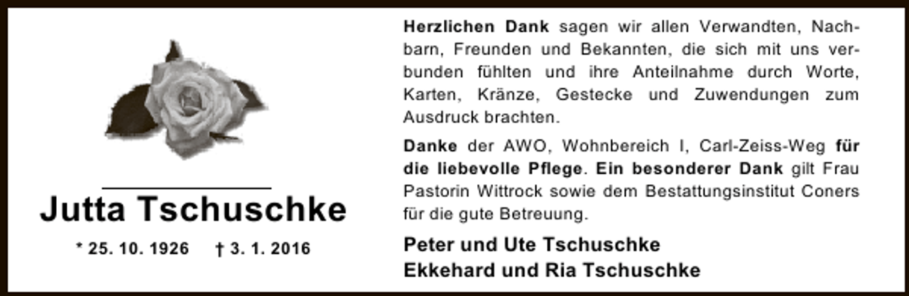 <p>Herzlichen Dank sagen wir allen Verwandten, Nachbarn, Freunden und Bekannten, die sich mit uns verbunden fühlten und ihre Anteilnahme durch Worte,<br />Karten, Kränze, Gestecke und Zuwendungen zum<br />Ausdruck brachten.</p><p>Jutta Tschuschke<br />* 25. 10. 1926</p><p>† 3. 1. 2016</p><p>Danke der AWO, Wohnbereich I, Carl-Zeiss-Weg für<br />die liebevolle Pflege. Ein besonderer Dank gilt Frau<br />Pastorin Wittrock sowie dem Bestattungsinstitut Coners<br />für die gute Betreuung.</p><p>Peter und Ute Tschuschke<br />Ekkehard und Ria Tschuschke</p>