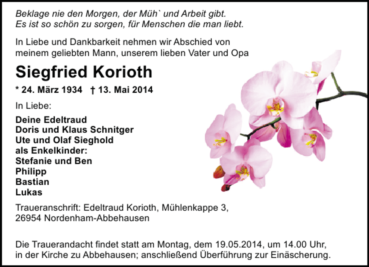 <p>Beklage nie den Morgen, der Müh` und Arbeit gibt.<br />Es ist so schön zu sorgen, für Menschen die man liebt.<br />In Liebe und Dankbarkeit nehmen wir Abschied von<br />meinem geliebten Mann, unserem lieben Vater und Opa</p><p>Siegfried Korioth<br />* 24. März 1934 † 13. Mai 2014<br />In Liebe:<br />Deine Edeltraud<br />Doris und Klaus Schnitger<br />Ute und Olaf Sieghold<br />als Enkelkinder:<br />Stefanie und Ben<br />Philipp<br />Bastian<br />Lukas<br />Traueranschrift: Edeltraud Korioth, Mühlenkappe 3,<br />26954 Nordenham-Abbehausen<br />Die Trauerandacht findet statt am Montag, dem 19.05.2014, um 14.00 Uhr,<br />in der Kirche zu Abbehausen; anschließend Überführung zur Einäscherung.</p>