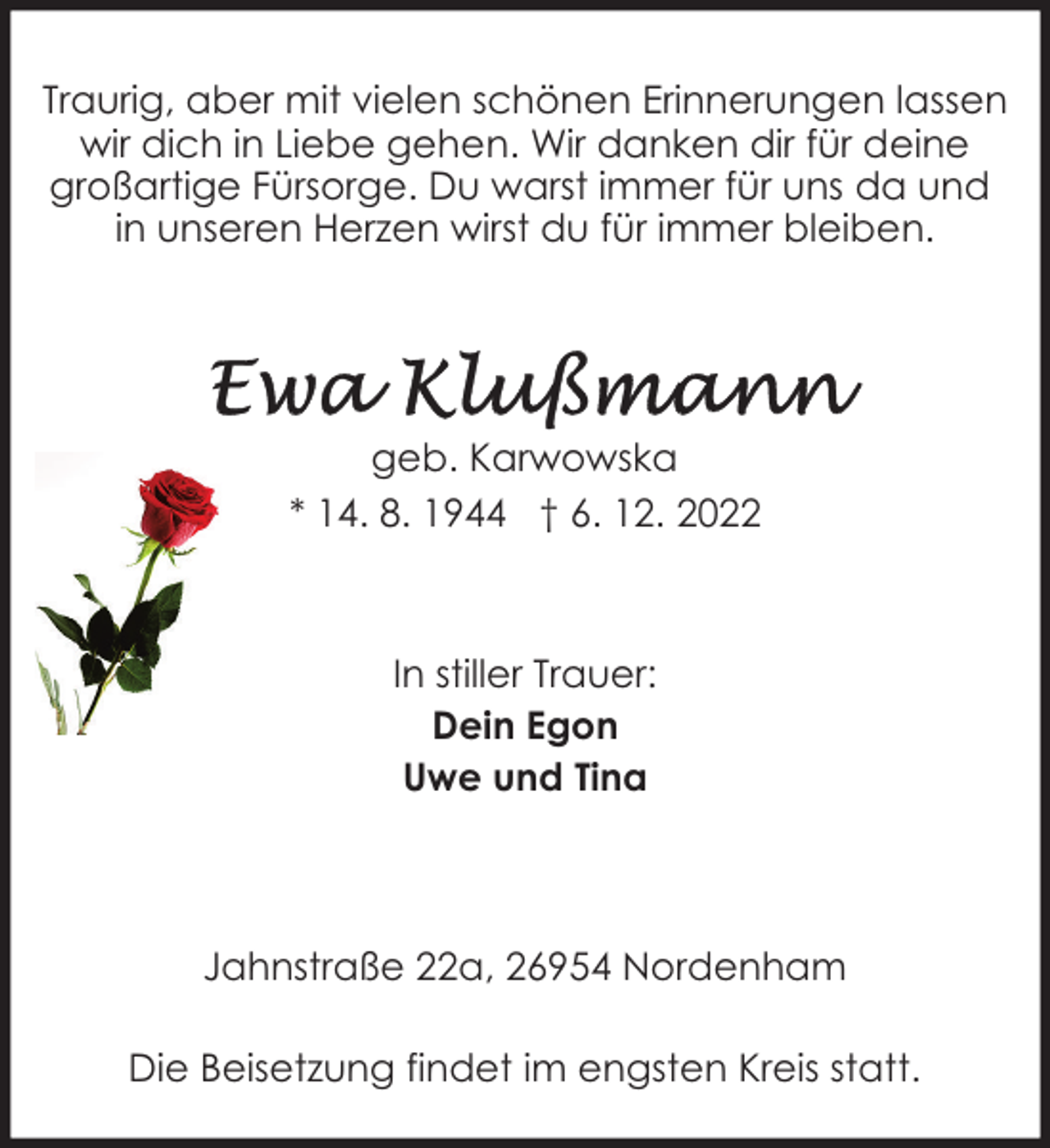 <p>Traurig, aber mit vielen schönen Erinnerungen lassen<br />wir dich in Liebe gehen. Wir danken dir für deine<br />großartige Fürsorge. Du warst immer für uns da und<br />in unseren Herzen wirst du für immer bleiben.</p><p>geb. Karwowska<br />* 14. 8. 1944 † 6. 12. 2022</p><p>In stiller Trauer:<br />Dein Egon<br />Uwe und Tina</p><p>Jahnstraße 22a, 26954 Nordenham<br />Die Beisetzung findet im engsten Kreis statt.</p>