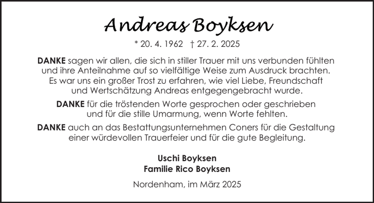 <p>* 20. 4. 1962 † 27. 2. 2025<br />DANKE sagen wir allen, die sich in stiller Trauer mit uns verbunden fühlten<br />und ihre Anteilnahme auf so vielfältige Weise zum Ausdruck brachten.<br />Es war uns ein großer Trost zu erfahren, wie viel Liebe, Freundschaft<br />und Wertschätzung Andreas entgegengebracht wurde.<br />DANKE für die tröstenden Worte gesprochen oder geschrieben<br />und für die stille Umarmung, wenn Worte fehlten.<br />DANKE auch an das Bestattungsunternehmen Coners für die Gestaltung<br />einer würdevollen Trauerfeier und für die gute Begleitung.<br />Uschi Boyksen<br />Familie Rico Boyksen<br />Nordenham, im März 2025</p>