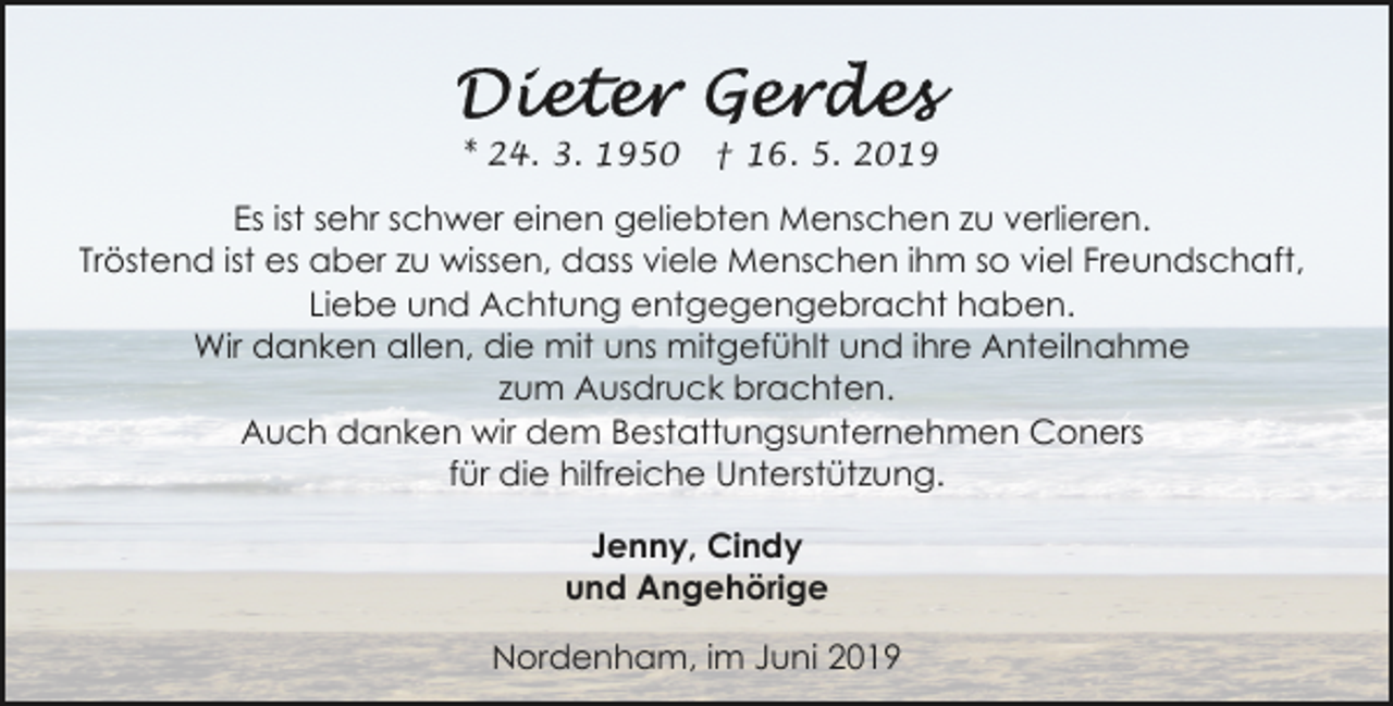 <p>* 24. 3. 1950</p><p>† 16. 5. 2019</p><p>Es ist sehr schwer einen geliebten Menschen zu verlieren.<br />Tröstend ist es aber zu wissen, dass viele Menschen ihm so viel Freundschaft,<br />Liebe und Achtung entgegengebracht haben.<br />Wir danken allen, die mit uns mitgefühlt und ihre Anteilnahme<br />zum Ausdruck brachten.<br />Auch danken wir dem Bestattungsunternehmen Coners<br />für die hilfreiche Unterstützung.<br />Jenny, Cindy<br />und Angehörige<br />Nordenham, im Juni 2019</p>