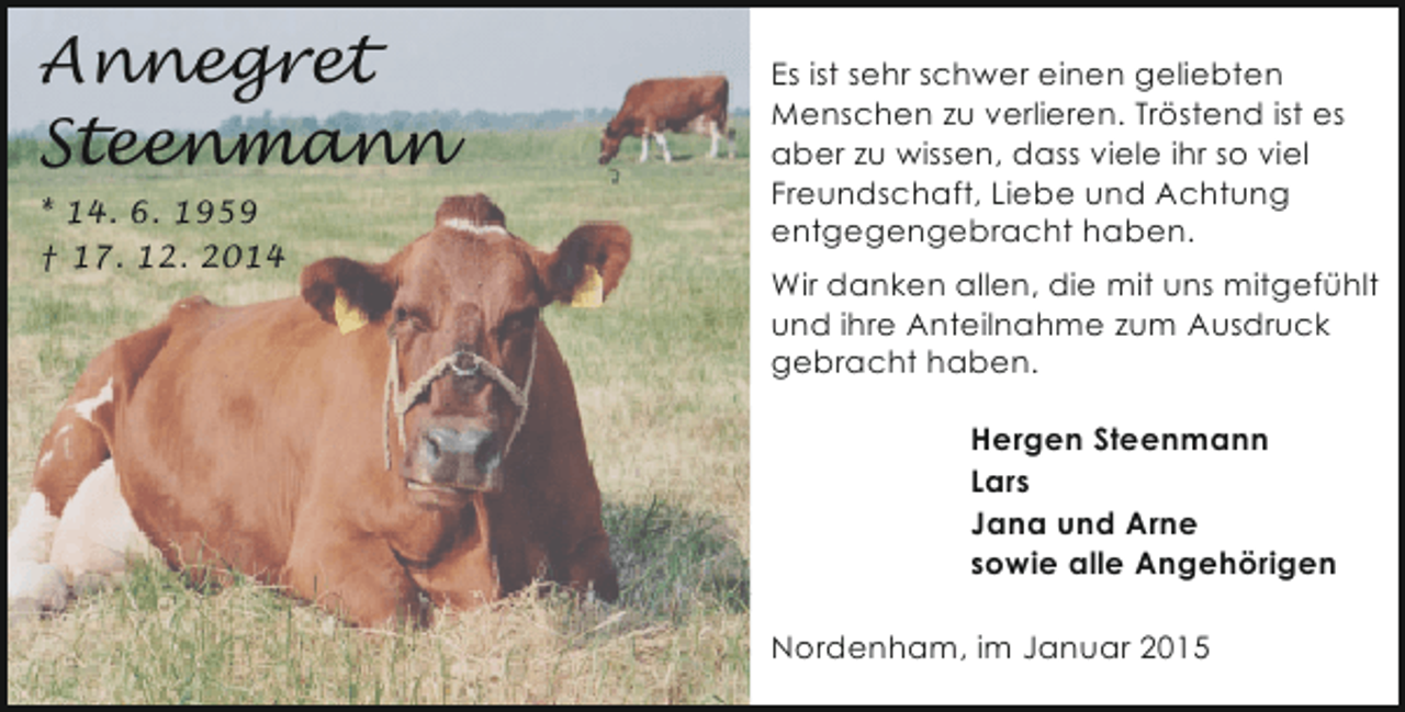 <p>Annegret<br />Steenmann<br />* 14. 6. 1959<br />† 17. 12. 2014</p><p>Es ist sehr schwer einen geliebten<br />Menschen zu verlieren. Tröstend ist es<br />aber zu wissen, dass viele ihr so viel<br />Freundschaft, Liebe und Achtung<br />entgegengebracht haben.<br />Wir danken allen, die mit uns mitgefühlt<br />und ihre Anteilnahme zum Ausdruck<br />gebracht haben.</p><p>Hergen Steenmann<br />Lars<br />Jana und Arne<br />sowie alle Angehörigen<br />Nordenham, im Januar 2015</p>