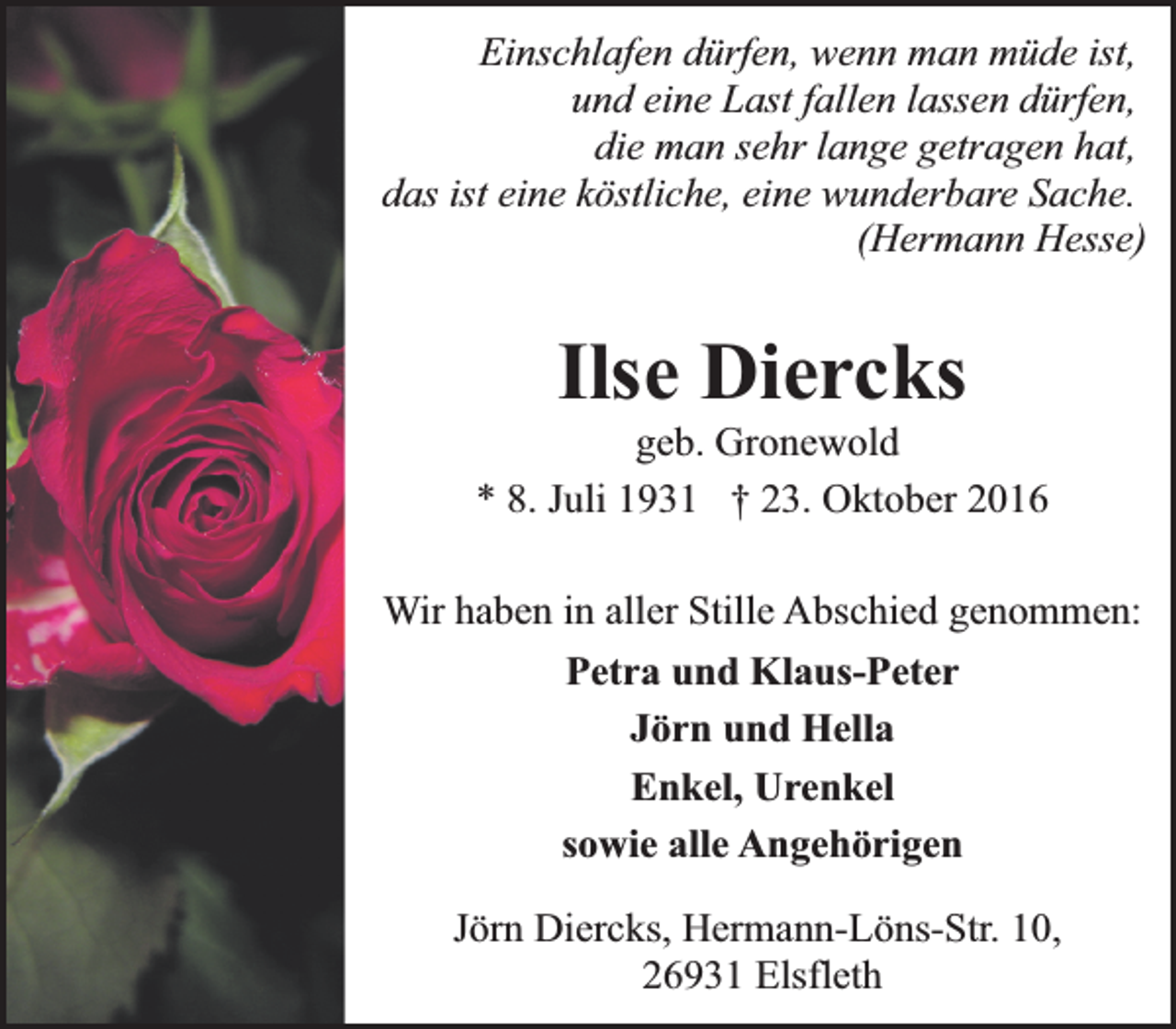 <p>Einschlafen dürfen, wenn man müde ist,<br />und eine Last fallen lassen dürfen,<br />die man sehr lange getragen hat,<br />das ist eine köstliche, eine wunderbare Sache.<br />(Hermann Hesse)</p><p>Ilse Diercks<br />geb. Gronewold<br />* 8. Juli 1931 † 23. Oktober 2016<br />Wir haben in aller Stille Abschied genommen:<br />Petra und Klaus-Peter<br />Jörn und Hella<br />Enkel, Urenkel<br />sowie alle Angehörigen<br />Jörn Diercks, Hermann-Löns-Str. 10,<br />26931 Elsfleth</p>