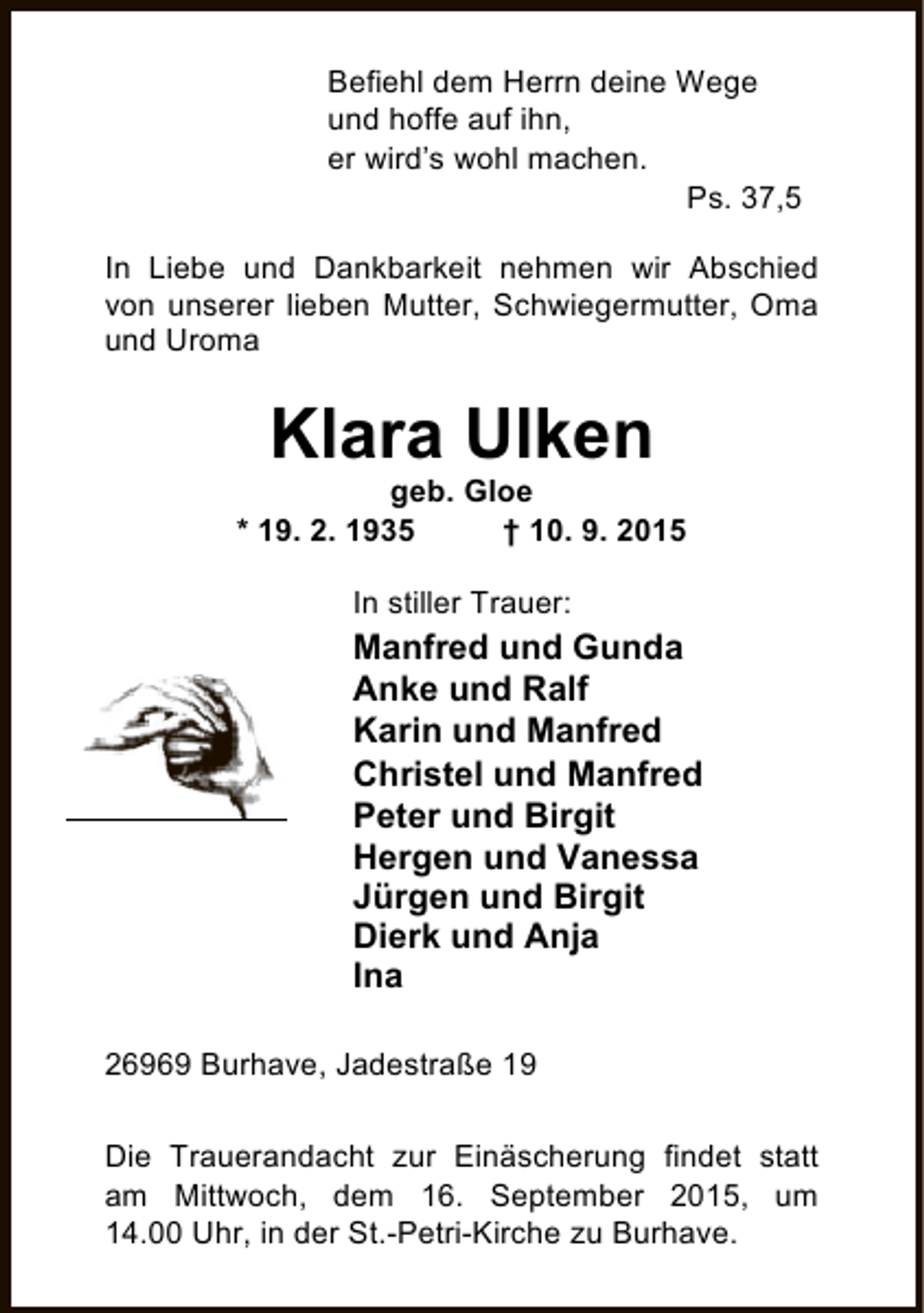 <p>Befiehl dem Herrn deine Wege<br />und hoffe auf ihn,<br />er wird’s wohl machen.<br />Ps. 37,5<br />In Liebe und Dankbarkeit nehmen wir Abschied<br />von unserer lieben Mutter, Schwiegermutter, Oma<br />und Uroma</p><p>Klara Ulken</p><p>geb. Gloe<br />* 19. 2. 1935<br />† 10. 9. 2015<br />In stiller Trauer:</p><p>Manfred und Gunda<br />Anke und Ralf<br />Karin und Manfred<br />Christel und Manfred<br />Peter und Birgit<br />Hergen und Vanessa<br />Jürgen und Birgit<br />Dierk und Anja<br />Ina<br />26969 Burhave, Jadestraße 19<br />Die Trauerandacht zur Einäscherung findet statt<br />am Mittwoch, dem 16. September 2015, um<br />14.00 Uhr, in der St.-Petri-Kirche zu Burhave.</p>