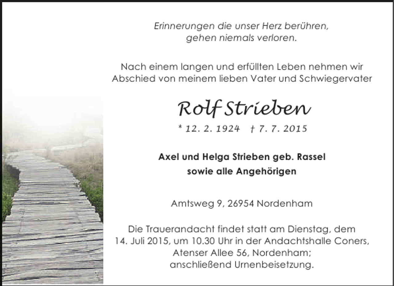 <p>Erinnerungen die unser Herz berühren,<br />gehen niemals verloren.<br />Nach einem langen und erfüllten Leben nehmen wir<br />Abschied von meinem lieben Vater und Schwiegervater</p><p>Rolf Strieben<br />* 12. 2. 1924</p><p>† 7. 7. 2015</p><p>Axel und Helga Strieben geb. Rassel<br />sowie alle Angehörigen<br />Amtsweg 9, 26954 Nordenham<br />Die Trauerandacht findet statt am Dienstag, dem<br />14. Juli 2015, um 10.30 Uhr in der Andachtshalle Coners,<br />Atenser Allee 56, Nordenham;<br />anschließend Urnenbeisetzung.</p>