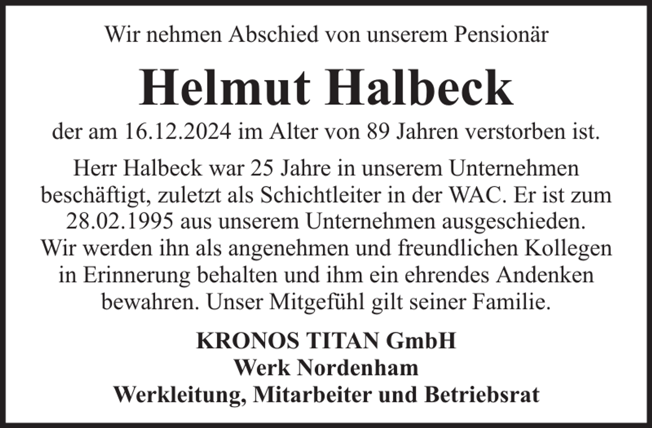 <p>Wir nehmen Abschied von unserem Pensionär</p><p>Helmut Halbeck</p><p>der am 16.12.2024 im Alter von 89 Jahren verstorben ist.<br />Herr Halbeck war 25 Jahre in unserem Unternehmen<br />beschäftigt, zuletzt als Schichtleiter in der WAC. Er ist zum<br />28.02.1995 aus unserem Unternehmen ausgeschieden.<br />Wir werden ihn als angenehmen und freundlichen Kollegen<br />in Erinnerung behalten und ihm ein ehrendes Andenken<br />bewahren. Unser Mitgefühl gilt seiner Familie.<br />KRONOS TITAN GmbH<br />Werk Nordenham<br />Werkleitung, Mitarbeiter und Betriebsrat</p>