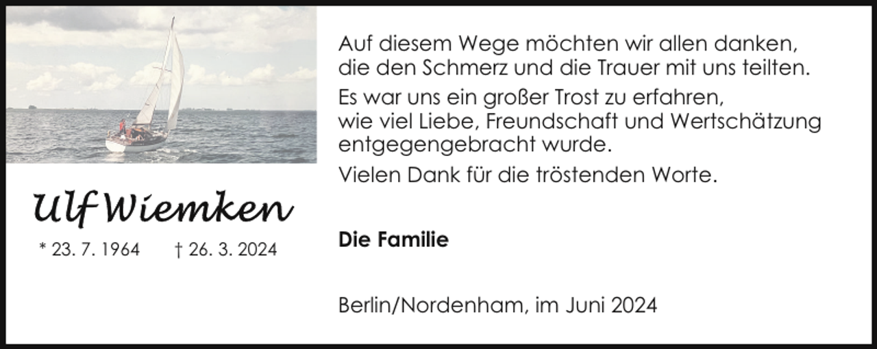 <p>Auf diesem Wege möchten wir allen danken,<br />die den Schmerz und die Trauer mit uns teilten.<br />Es war uns ein großer Trost zu erfahren,<br />wie viel Liebe, Freundschaft und Wertschätzung<br />entgegengebracht wurde.<br />Vielen Dank für die tröstenden Worte.<br />* 23. 7. 1964</p>
<p>† 26. 3. 2024</p>
<p>Die Familie<br />Berlin/Nordenham, im Juni 2024</p>