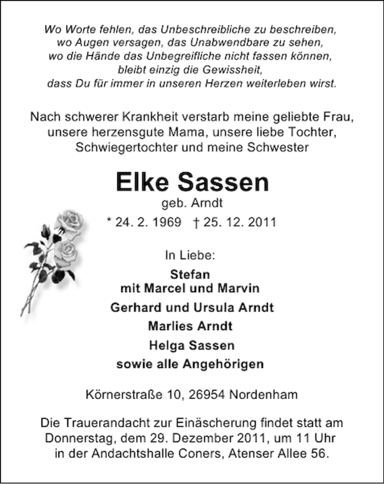<p>Wo Worte fehlen, das Unbeschreibliche zu beschreiben,<br />wo Augen versagen, das Unabwendbare zu sehen,<br />wo die Hände das Unbegreifliche nicht fassen können,<br />bleibt einzig die Gewissheit,<br />dass Du für immer in unseren Herzen weiterleben wirst.</p><p>Nach schwerer Krankheit verstarb meine geliebte Frau,<br />unsere herzensgute Mama, unsere liebe Tochter,<br />Schwiegertochter und meine Schwester</p><p>Elke Sassen<br />geb. Arndt<br />* 24. 2. 1969 † 25. 12. 2011<br />In Liebe:<br />Stefan<br />mit Marcel und Marvin<br />Gerhard und Ursula Arndt<br />Marlies Arndt<br />Helga Sassen<br />sowie alle Angehörigen<br />Körnerstraße 10, 26954 Nordenham<br />Die Trauerandacht zur Einäscherung findet statt am<br />Donnerstag, dem 29. Dezember 2011, um 11 Uhr<br />in der Andachtshalle Coners, Atenser Allee 56.</p>