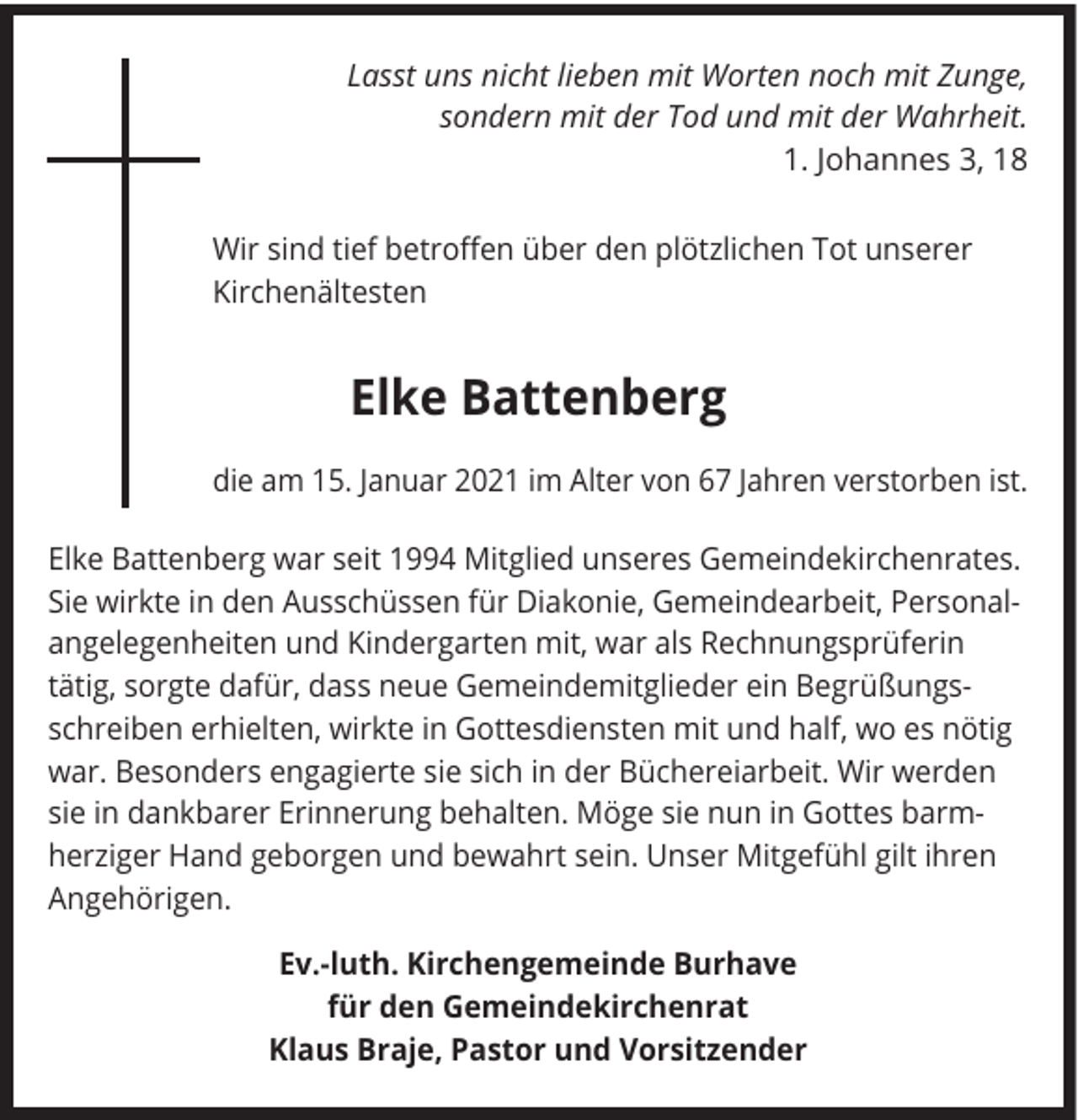 <p>Lasst uns nicht lieben mit Worten noch mit Zunge,<br />sondern mit der Tod und mit der Wahrheit.<br />1. Johannes 3, 18<br />Wir sind tief betroffen über den plötzlichen Tot unserer<br />Kirchenältesten</p><p>Elke Battenberg<br />die am 15. Januar 2021 im Alter von 67 Jahren verstorben ist.<br />Elke Battenberg war seit 1994 Mitglied unseres Gemeindekirchenrates.<br />Sie wirkte in den Ausschüssen für Diakonie, Gemeindearbeit, Personalangelegenheiten und Kindergarten mit, war als Rechnungsprüferin<br />tätig, sorgte dafür, dass neue Gemeindemitglieder ein Begrüßungsschreiben erhielten, wirkte in Gottesdiensten mit und half, wo es nötig<br />war. Besonders engagierte sie sich in der Büchereiarbeit. Wir werden<br />sie in dankbarer Erinnerung behalten. Möge sie nun in Gottes barmherziger Hand geborgen und bewahrt sein. Unser Mitgefühl gilt ihren<br />Angehörigen.<br />Ev.-luth. Kirchengemeinde Burhave<br />für den Gemeindekirchenrat<br />Klaus Braje, Pastor und Vorsitzender</p>