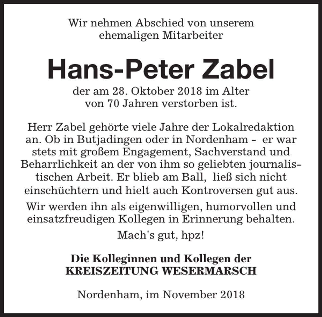 <p>Wir nehmen Abschied von unserem<br />ehemaligen Mitarbeiter</p><p>Hans-Peter Zabel<br />der am 28. Oktober 2018 im Alter<br />von 70 Jahren verstorben ist.</p><p>Herr Zabel gehörte viele Jahre der Lokalredaktion<br />an. Ob in Butjadingen oder in Nordenham - er war<br />stets mit großem Engagement, Sachverstand und<br />Beharrlichkeit an der von ihm so geliebten journalistischen Arbeit. Er blieb am Ball, ließ sich nicht<br />einschüchtern und hielt auch Kontroversen gut aus.<br />Wir werden ihn als eigenwilligen, humorvollen und<br />einsatzfreudigen Kollegen in Erinnerung behalten.<br />Mach's gut, hpz!<br />Die Kolleginnen und Kollegen der<br />KREISZEITUNG WESERMARSCH<br />Nordenham, im November 2018</p>