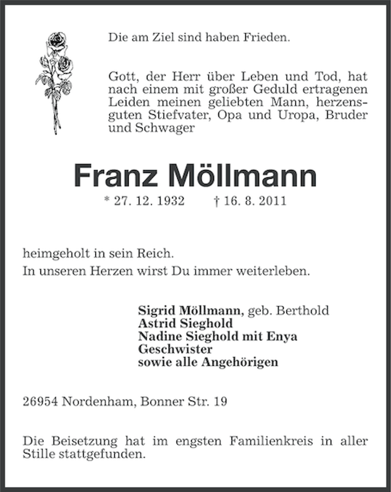 <p>Die am Ziel sind haben Frieden.</p><p>Gott, der Herr über Leben und Tod, hat<br />nach einem mit großer Geduld ertragenen<br />Leiden meinen geliebten Mann, herzensguten Stiefvater, Opa und Uropa, Bruder<br />und Schwager</p><p>Franz Möllmann<br />* 27. 12. 1932</p><p>† 16. 8. 2011</p><p>heimgeholt in sein Reich.<br />In unseren Herzen wirst Du immer weiterleben.<br />Sigrid Möllmann, geb. Berthold<br />Astrid Sieghold<br />Nadine Sieghold mit Enya<br />Geschwister<br />sowie alle Angehörigen<br />26954 Nordenham, Bonner Str. 19<br />Die Beisetzung hat im engsten Familienkreis in aller<br />Stille stattgefunden.</p>