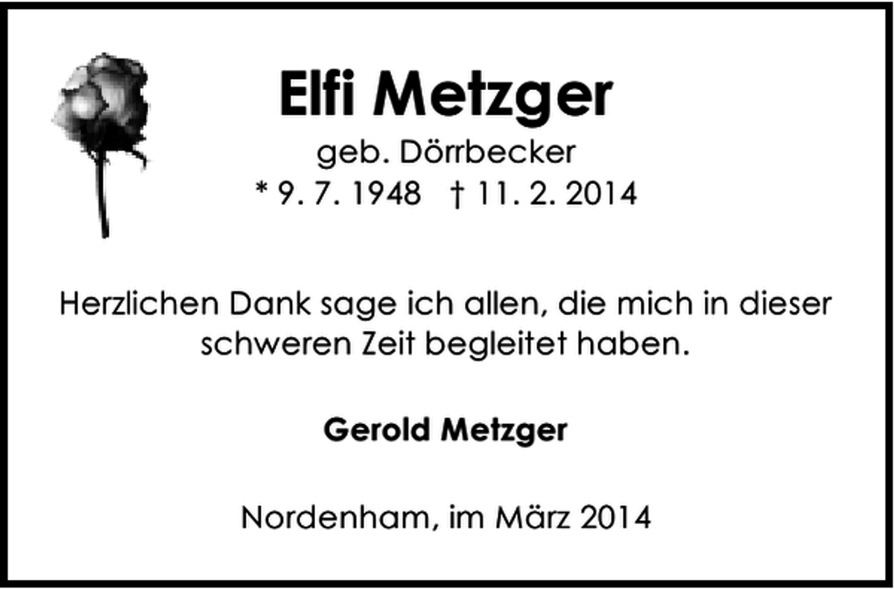 <p>Elfi Metzger</p><p>geb. Dörrbecker<br />* 9. 7. 1948 † 11. 2. 2014<br />Herzlichen Dank sage ich allen, die mich in dieser<br />schweren Zeit begleitet haben.<br />Gerold Metzger<br />Nordenham, im März 2014</p>