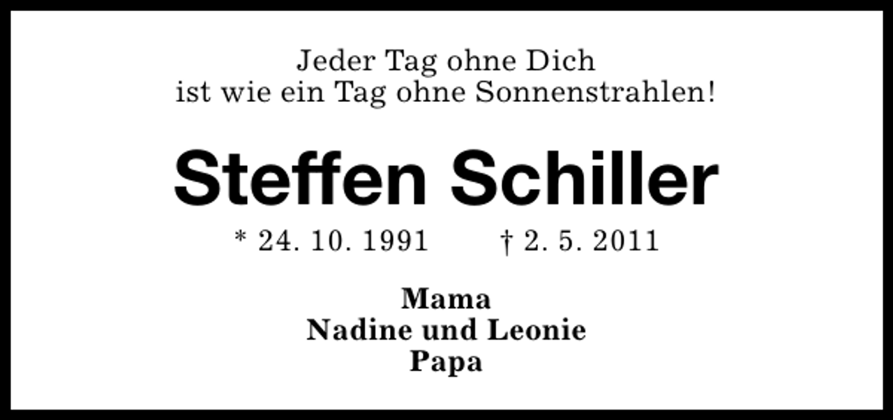 <p>Jeder Tag ohne Dich<br />ist wie ein Tag ohne Sonnenstrahlen!</p><p>Steffen Schiller<br />* 24. 10. 1991</p><p>† 2. 5. 2011</p><p>Mama<br />Nadine und Leonie<br />Papa</p>