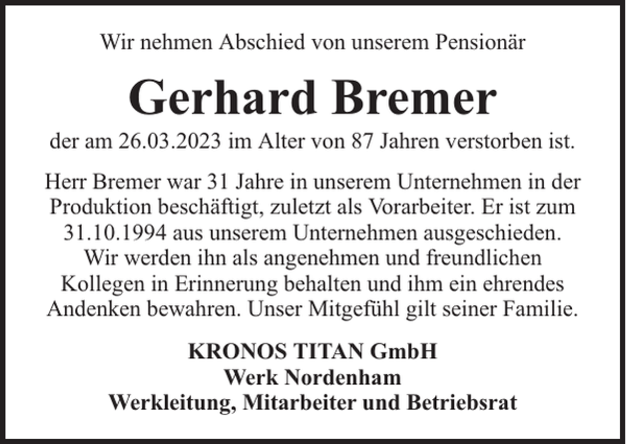 <p>Wir nehmen Abschied von unserem Pensionär</p><p>Gerhard Bremer</p><p>der am 26.03.2023 im Alter von 87 Jahren verstorben ist.<br />Herr Bremer war 31 Jahre in unserem Unternehmen in der<br />Produktion beschäftigt, zuletzt als Vorarbeiter. Er ist zum<br />31.10.1994 aus unserem Unternehmen ausgeschieden.<br />Wir werden ihn als angenehmen und freundlichen<br />Kollegen in Erinnerung behalten und ihm ein ehrendes<br />Andenken bewahren. Unser Mitgefühl gilt seiner Familie.<br />KRONOS TITAN GmbH<br />Werk Nordenham<br />Werkleitung, Mitarbeiter und Betriebsrat</p>