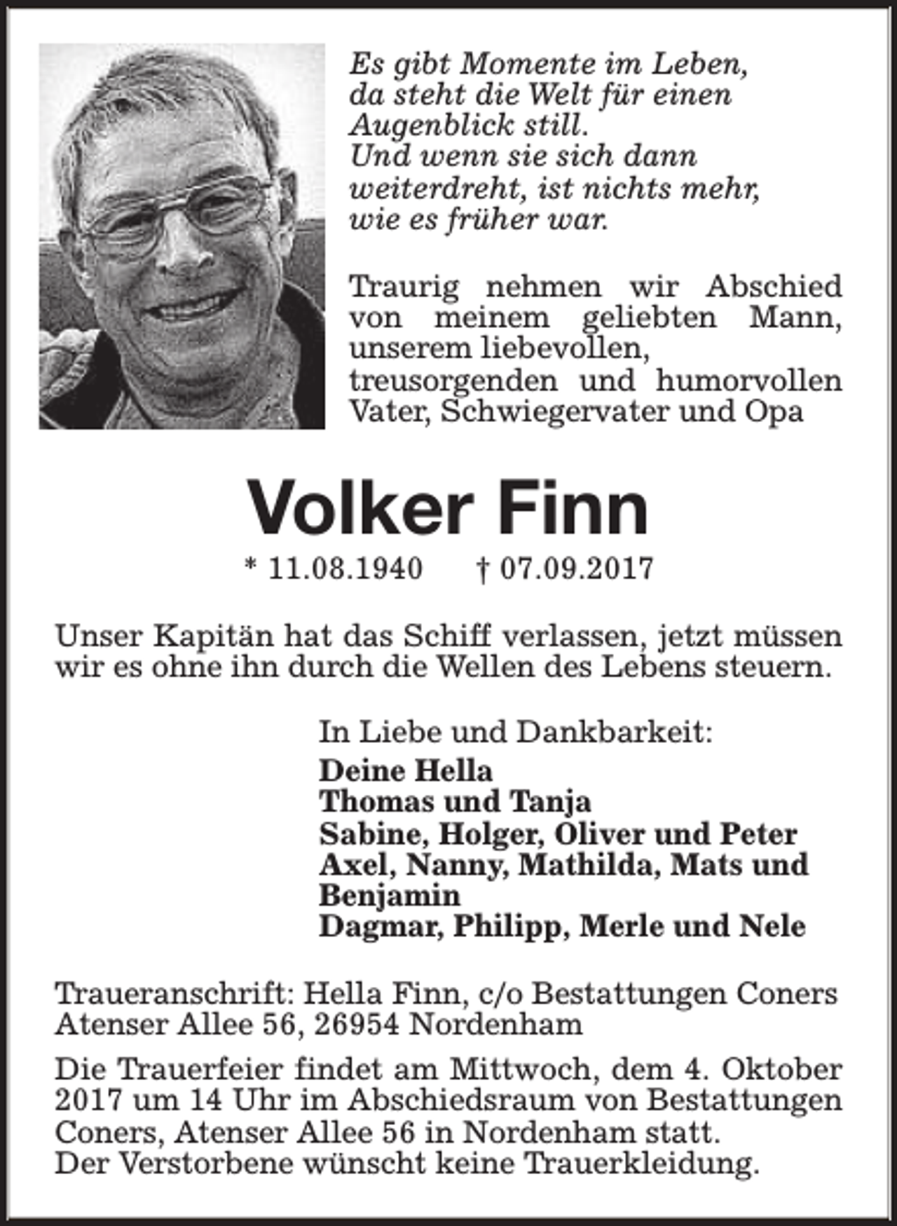 <p>Es gibt Momente im Leben,<br />da steht die Welt für einen<br />Augenblick still.<br />Und wenn sie sich dann<br />weiterdreht, ist nichts mehr,<br />wie es früher war.<br />Traurig nehmen wir Abschied<br />von meinem geliebten Mann,<br />unserem liebevollen,<br />treusorgenden und humorvollen<br />Vater, Schwiegervater und Opa</p><p>Volker Finn</p><p>* 11.08.1940</p><p>† 07.09.2017</p><p>Unser Kapitän hat das Schiff verlassen, jetzt müssen<br />wir es ohne ihn durch die Wellen des Lebens steuern.<br />In Liebe und Dankbarkeit:<br />Deine Hella<br />Thomas und Tanja<br />Sabine, Holger, Oliver und Peter<br />Axel, Nanny, Mathilda, Mats und<br />Benjamin<br />Dagmar, Philipp, Merle und Nele<br />Traueranschrift: Hella Finn, c/o Bestattungen Coners<br />Atenser Allee 56, 26954 Nordenham<br />Die Trauerfeier findet am Mittwoch, dem 4. Oktober<br />2017 um 14 Uhr im Abschiedsraum von Bestattungen<br />Coners, Atenser Allee 56 in Nordenham statt.<br />Der Verstorbene wünscht keine Trauerkleidung.</p>