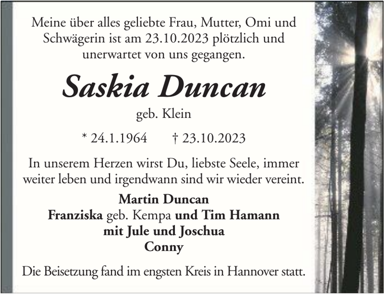 <p>Meine über alles geliebte Frau, Mutter, Omi und<br />Schwägerin ist am 23.10.2023 plötzlich und<br />unerwartet von uns gegangen.</p><p>Saskia Duncan<br />geb. Klein</p><p>* 24.1.1964</p><p>† 23.10.2023</p><p>In unserem Herzen wirst Du, liebste Seele, immer<br />weiter leben und irgendwann sind wir wieder vereint.<br />Martin Duncan<br />Franziska geb. Kempa und Tim Hamann<br />mit Jule und Joschua<br />Conny<br />Die Beisetzung fand im engsten Kreis in Hannover statt.</p>