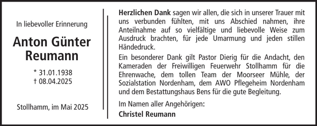 <p>In liebevoller Erinnerung</p><p>Anton Günter<br />Reumann<br />* 31.01.1938<br />† 08.04.2025<br />Stollhamm, im Mai 2025</p><p>Herzlichen Dank sagen wir allen, die sich in unserer Trauer mit<br />uns verbunden fühlten, mit uns Abschied nahmen, ihre<br />Anteilnahme auf so vielfältige und liebevolle Weise zum<br />Ausdruck brachten, für jede Umarmung und jeden stillen<br />Händedruck.<br />Ein besonderer Dank gilt Pastor Dierig für die Andacht, den<br />Kameraden der Freiwilligen Feuerwehr Stollhamm für die<br />Ehrenwache, dem tollen Team der Moorseer Mühle, der<br />Sozialstation Nordenham, dem AWO Pflegeheim Nordenham<br />und dem Bestattungshaus Bens für die gute Begleitung.<br />Im Namen aller Angehörigen:<br />Christel Reumann</p>
