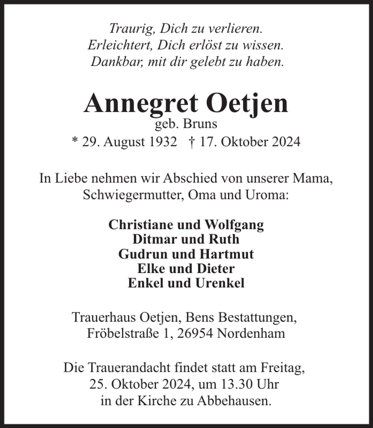 <p>Traurig, Dich zu verlieren.<br />Erleichtert, Dich erlöst zu wissen.<br />Dankbar, mit dir gelebt zu haben.</p><p>Annegret Oetjen</p><p>geb. Bruns<br />* 29. August 1932 † 17. Oktober 2024<br />In Liebe nehmen wir Abschied von unserer Mama,<br />Schwiegermutter, Oma und Uroma:<br />Christiane und Wolfgang<br />Ditmar und Ruth<br />Gudrun und Hartmut<br />Elke und Dieter<br />Enkel und Urenkel<br />Trauerhaus Oetjen, Bens Bestattungen,<br />Fröbelstraße 1, 26954 Nordenham<br />Die Trauerandacht findet statt am Freitag,<br />25. Oktober 2024, um 13.30 Uhr<br />in der Kirche zu Abbehausen.</p>