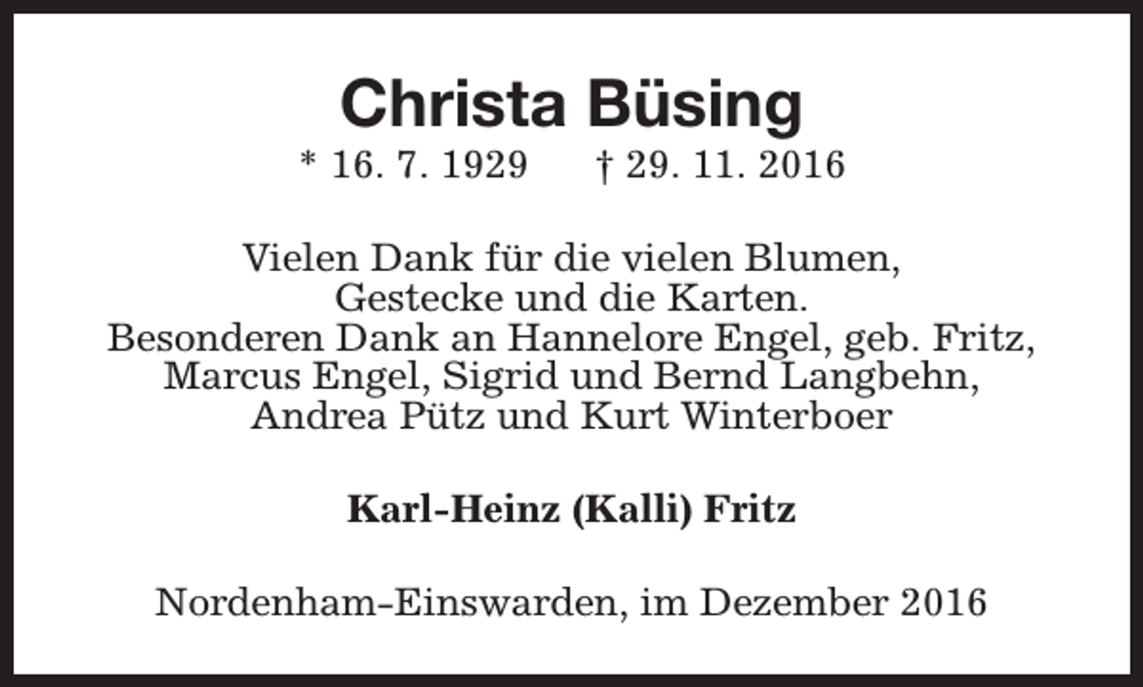 <p>Christa Büsing</p><p>* 16. 7. 1929</p><p>† 29. 11. 2016</p><p>Vielen Dank für die vielen Blumen,<br />Gestecke und die Karten.<br />Besonderen Dank an Hannelore Engel, geb. Fritz,<br />Marcus Engel, Sigrid und Bernd Langbehn,<br />Andrea Pütz und Kurt Winterboer<br />Karl-Heinz (Kalli) Fritz<br />Nordenham-Einswarden, im Dezember 2016</p>