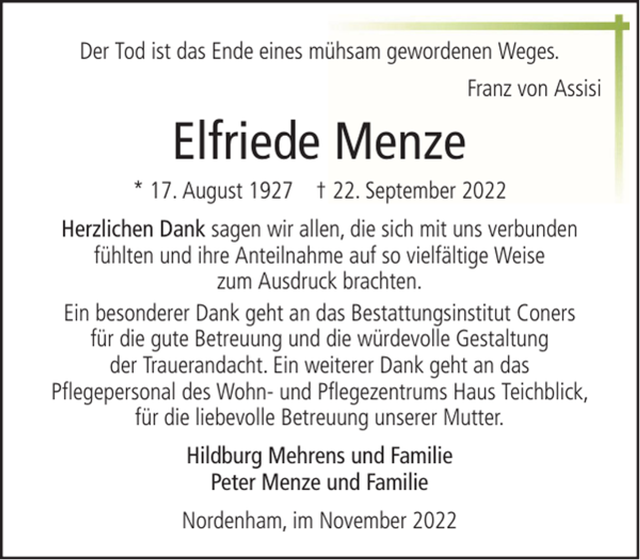 <p>Der Tod ist das Ende eines mühsam gewordenen Weges.<br />Franz von Assisi</p><p>Elfriede Menze<br />* 17. August 1927 † 22. September 2022<br />Herzlichen Dank sagen wir allen, die sich mit uns verbunden<br />fühlten und ihre Anteilnahme auf so vielfältige Weise<br />zum Ausdruck brachten.<br />Ein besonderer Dank geht an das Bestattungsinstitut Coners<br />für die gute Betreuung und die würdevolle Gestaltung<br />der Trauerandacht. Ein weiterer Dank geht an das<br />Pflegepersonal des Wohn- und Pflegezentrums Haus Teichblick,<br />für die liebevolle Betreuung unserer Mutter.<br />Hildburg Mehrens und Familie<br />Peter Menze und Familie<br />Nordenham, im November 2022</p>