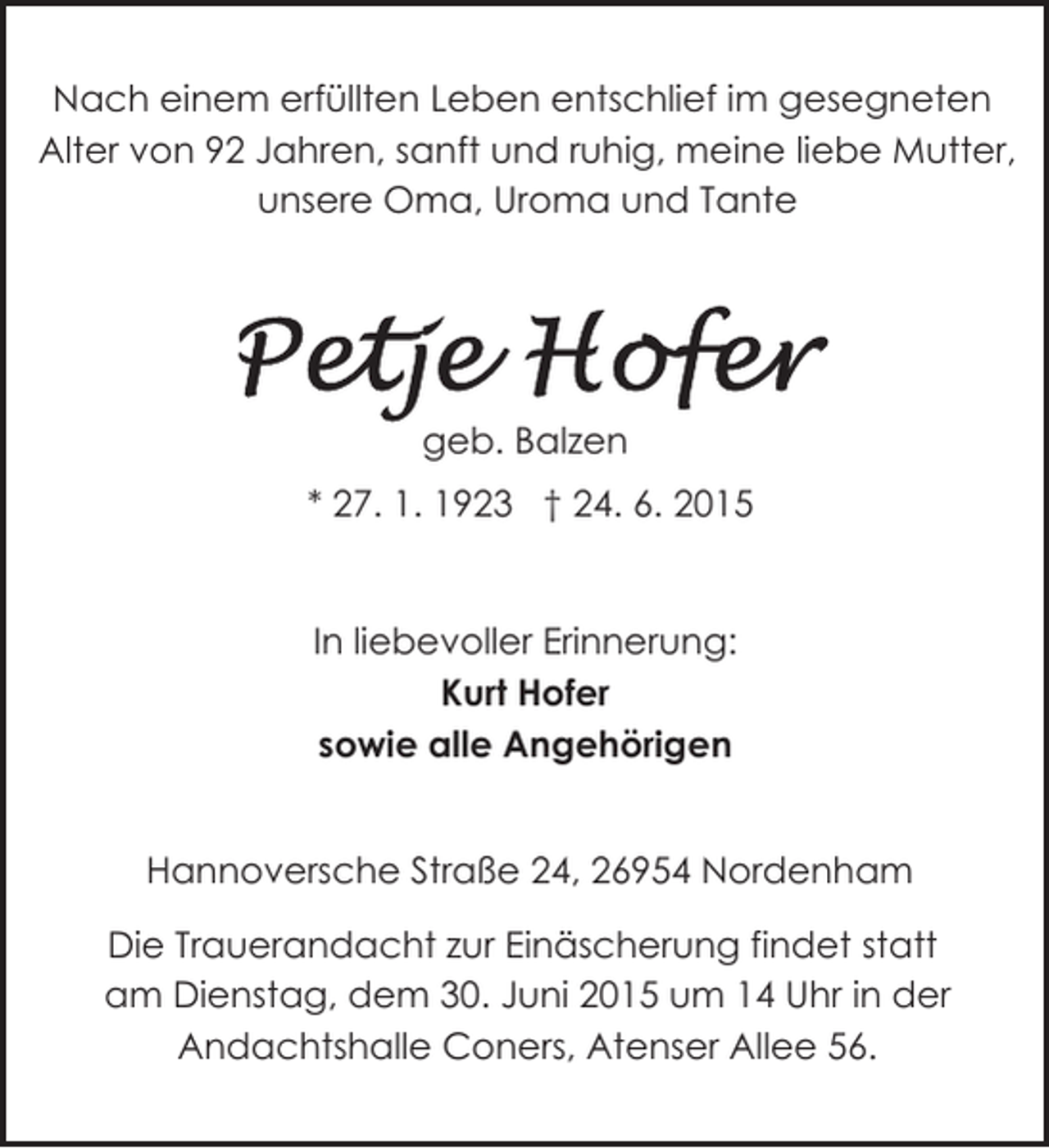 <p>Nach einem erfüllten Leben entschlief im gesegneten<br />Alter von 92 Jahren, sanft und ruhig, meine liebe Mutter,<br />unsere Oma, Uroma und Tante</p>
<p>geb. Balzen<br />* 27. 1. 1923 † 24. 6. 2015<br />In liebevoller Erinnerung:<br />Kurt Hofer<br />sowie alle Angehörigen<br />Hannoversche Straße 24, 26954 Nordenham<br />Die Trauerandacht zur Einäscherung findet statt<br />am Dienstag, dem 30. Juni 2015 um 14 Uhr in der<br />Andachtshalle Coners, Atenser Allee 56.</p>
