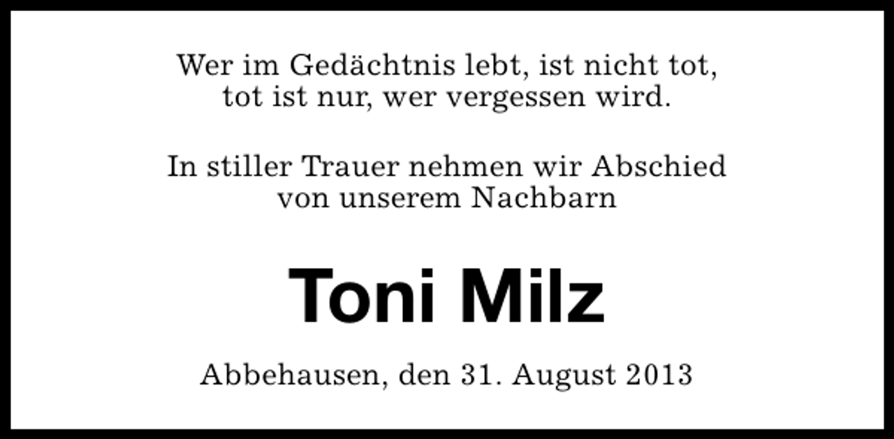 <p>Wer im Gedächtnis lebt, ist nicht tot,<br />tot ist nur, wer vergessen wird.<br />In stiller Trauer nehmen wir Abschied<br />von unserem Nachbarn</p><p>Toni Milz<br />Abbehausen, den 31. August 2013</p>
