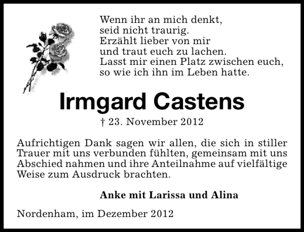 <p>Wenn ihr an mich denkt,<br />seid nicht traurig.<br />Erzählt lieber von mir<br />und traut euch zu lachen.<br />Lasst mir einen Platz zwischen euch,<br />so wie ich ihn im Leben hatte.</p><p>Irmgard Castens<br />† 23. November 2012</p><p>Aufrichtigen Dank sagen wir allen, die sich in stiller<br />Trauer mit uns verbunden fühlten, gemeinsam mit uns<br />Abschied nahmen und ihre Anteilnahme auf vielfältige<br />Weise zum Ausdruck brachten.<br />Anke mit Larissa und Alina<br />Nordenham, im Dezember 2012</p>
