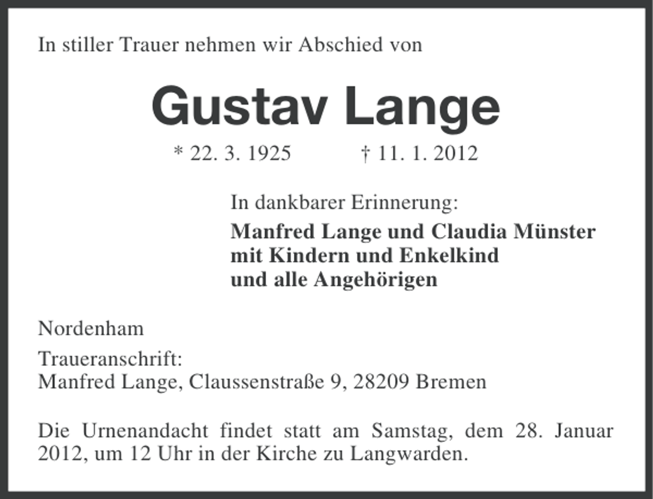 <p>In stiller Trauer nehmen wir Abschied von</p><p>Gustav Lange<br />* 22. 3. 1925</p><p>† 11. 1. 2012</p><p>In dankbarer Erinnerung:<br />Manfred Lange und Claudia Münster<br />mit Kindern und Enkelkind<br />und alle Angehörigen<br />Nordenham<br />Traueranschrift:<br />Manfred Lange, Claussenstraße 9, 28209 Bremen<br />Die Urnenandacht findet statt am Samstag, dem 28. Januar<br />2012, um 12 Uhr in der Kirche zu Langwarden.</p>