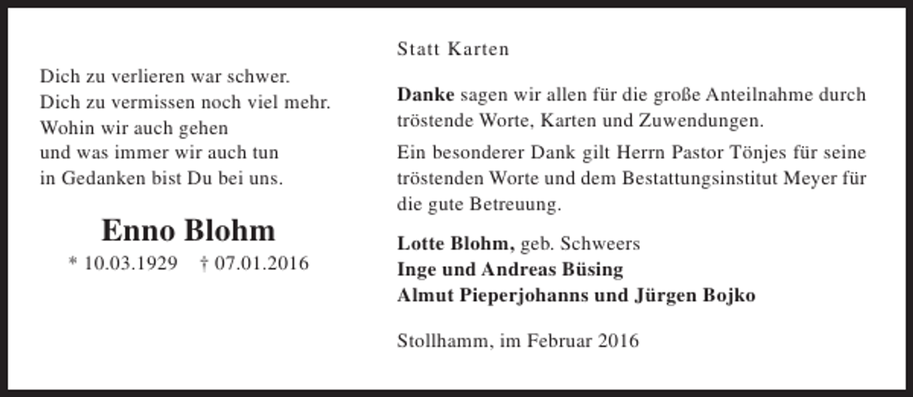 <p>Dich zu verlieren war schwer.<br />Dich zu vermissen noch viel mehr.<br />Wohin wir auch gehen<br />und was immer wir auch tun<br />in Gedanken bist Du bei uns.</p><p>Enno Blohm</p><p>* 10.03.1929</p><p>† 07.01.2016</p><p>Statt Karten<br />Danke sagen wir allen für die große Anteilnahme durch<br />tröstende Worte, Karten und Zuwendungen.<br />Ein besonderer Dank gilt Herrn Pastor Tönjes für seine<br />tröstenden Worte und dem Bestattungsinstitut Meyer für<br />die gute Betreuung.<br />Lotte Blohm, geb. Schweers<br />Inge und Andreas Büsing<br />Almut Pieperjohanns und Jürgen Bojko<br />Stollhamm, im Februar 2016</p>