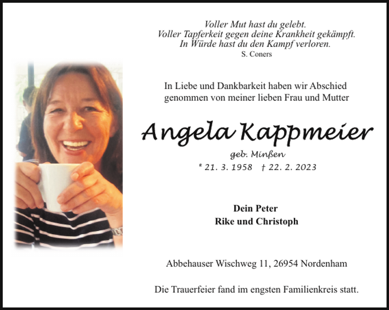 <p>Voller Mut hast du gelebt.<br />Voller Tapferkeit gegen deine Krankheit gekämpft.<br />In Würde hast du den Kampf verloren.<br />S. Coners</p><p>In Liebe und Dankbarkeit haben wir Abschied<br />genommen von meiner lieben Frau und Mutter</p><p>geb. Minßen<br />* 21. 3. 1958</p><p>† 22. 2. 2023</p><p>Dein Peter<br />Rike und Christoph</p><p>Abbehauser Wischweg 11, 26954 Nordenham<br />Die Trauerfeier fand im engsten Familienkreis statt.</p>