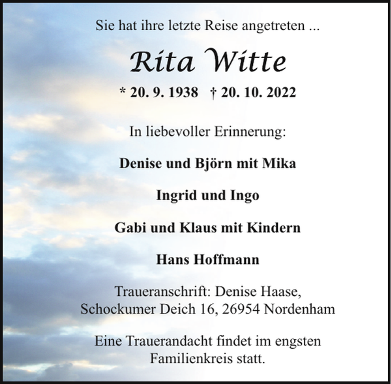 <p>Sie hat ihre letzte Reise angetreten ...</p><p>* 20. 9. 1938 † 20. 10. 2022<br />In liebevoller Erinnerung:<br />Denise und Björn mit Mika<br />Ingrid und Ingo<br />Gabi und Klaus mit Kindern<br />Hans Hoffmann<br />Traueranschrift: Denise Haase,<br />Schockumer Deich 16, 26954 Nordenham<br />Eine Trauerandacht findet im engsten<br />Familienkreis statt.</p>
