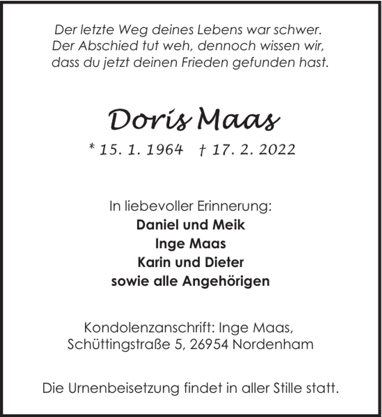 <p>Der letzte Weg deines Lebens war schwer.<br />Der Abschied tut weh, dennoch wissen wir,<br />dass du jetzt deinen Frieden gefunden hast.</p>
<p>* 15. 1. 1964</p>
<p>† 17. 2. 2022</p>
<p>In liebevoller Erinnerung:<br />Daniel und Meik<br />Inge Maas<br />Karin und Dieter<br />sowie alle Angehörigen<br />Kondolenzanschrift: Inge Maas,<br />Schüttingstraße 5, 26954 Nordenham<br />Die Urnenbeisetzung findet in aller Stille statt.</p>