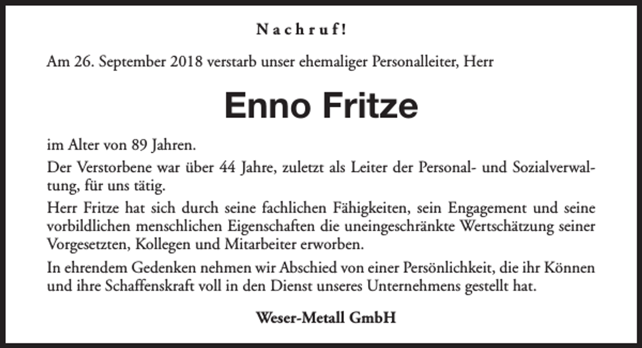<p>Nachruf!<br />Am 26. September 2018 verstarb unser ehemaliger Personalleiter, Herr</p><p>Enno Fritze<br />im Alter von 89 Jahren.<br />Der Verstorbene war über 44 Jahre, zuletzt als Leiter der Personal- und Sozialverwaltung, für uns tätig.<br />Herr Fritze hat sich durch seine fachlichen Fähigkeiten, sein Engagement und seine<br />vorbildlichen menschlichen Eigenschaften die uneingeschränkte Wertschätzung seiner<br />Vorgesetzten, Kollegen und Mitarbeiter erworben.<br />In ehrendem Gedenken nehmen wir Abschied von einer Persönlichkeit, die ihr Können<br />und ihre Schaffenskraft voll in den Dienst unseres Unternehmens gestellt hat.<br />Weser-Metall GmbH</p>