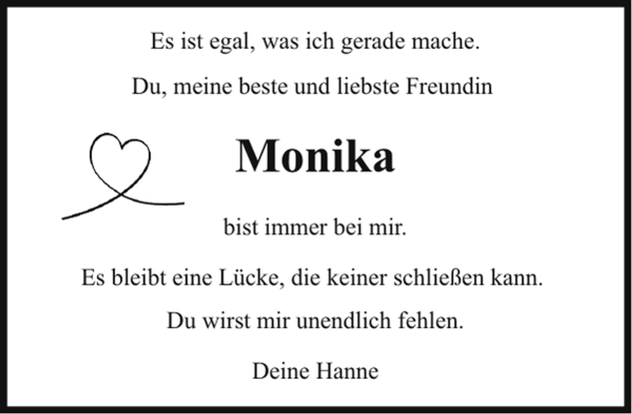 <p>Es ist egal, was ich gerade mache.<br />Du, meine beste und liebste Freundin</p><p>Monika<br />bist immer bei mir.<br />Es bleibt eine Lücke, die keiner schließen kann.<br />Du wirst mir unendlich fehlen.<br />Deine Hanne</p>