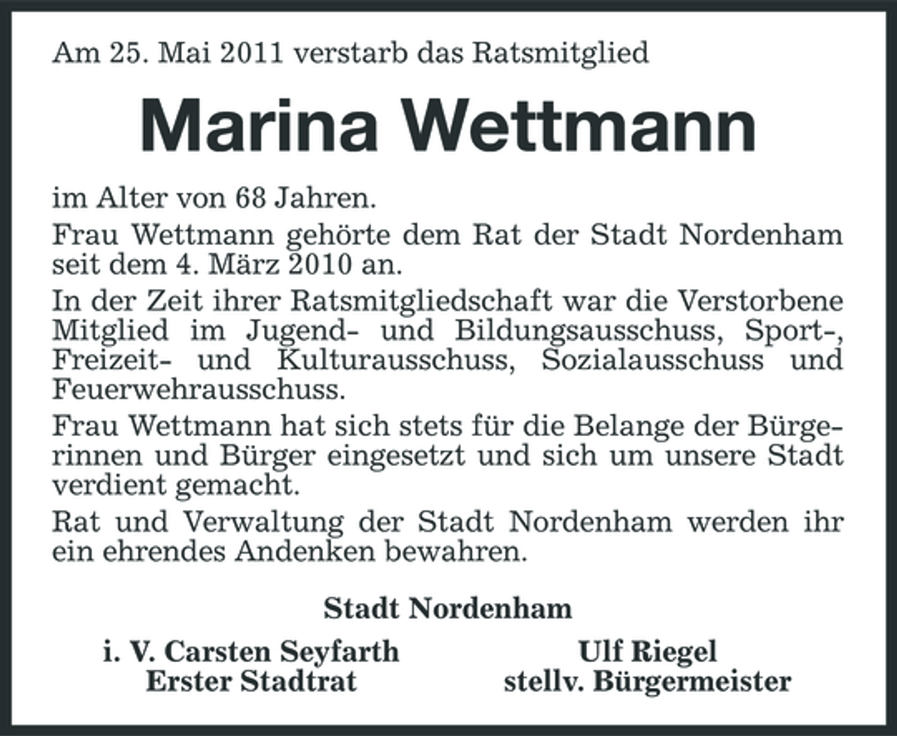 <p>Am 25. Mai 2011 verstarb das Ratsmitglied</p><p>Marina Wettmann<br />im Alter von 68 Jahren. Frau Wettmann gehörte dem Rat der Stadt Nordenham seit dem 4. März 2010 an. In der Zeit ihrer Ratsmitgliedschaft war die Verstorbene Mitglied im Jugend- und Bildungsausschuss, Sport-, Freizeit- und Kulturausschuss, Sozialausschuss und Feuerwehrausschuss. Frau Wettmann hat sich stets für die Belange der Bürgerinnen und Bürger eingesetzt und sich um unsere Stadt verdient gemacht. Rat und Verwaltung der Stadt Nordenham werden ihr ein ehrendes Andenken bewahren. Stadt Nordenham i. V. Carsten Seyfarth Ulf Riegel Erster Stadtrat stellv. Bürgermeister</p>
